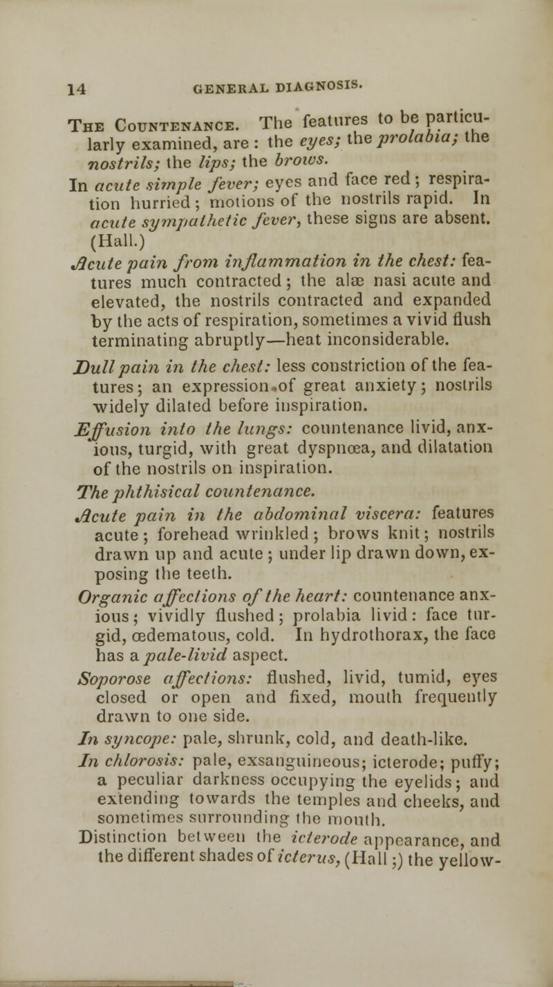 The Countenance. The features to be particu- larly examined, are : the eyes; the prolabia; the nostrils; the lips; the brows. In acute simple fever; eyes and face red; respira- tion hurried ; motions of the nostrils rapid. In acute sympathetic fever, these signs are absent. (Hall.) Acute pain from inflammation in the chest: fea- tures much contracted; the alae nasi acute and elevated, the nostrils contracted and expanded by the acts of respiration, sometimes a vivid flush terminating abruptly—heat inconsiderable. Dull pain in the chest: less constriction of the fea- tures; an expression,of great anxiety; nostrils widely dilated before inspiration. Effusion into the lungs: countenance livid, anx- ious, turgid, with great dyspnoea, and dilatation of the nostrils on inspiration. The phthisical countenance. Acute pain in the abdominal viscera: features acute; forehead wrinkled ; brows knit; nostrils drawn up and acute ; under lip drawn down, ex- posing the teeth. Organic affections of the heart: countenance anx- ious ; vividly flushed; prolabia livid: face tur- gid, oedematous, cold. In hydrothorax, the face has a pale-livid aspect. Soporose affections: flushed, livid, tumid, eyes closed or open and fixed, mouth frequently drawn to one side. In syncope: pale, shrunk, cold, and death-like. In chlorosis: pale, exsanguineous; icterode; puffy; a peculiar darkness occupying the eyelids; and extending towards the temples and cheeks, and sometimes surrounding the mouth. Distinction between the icterode appearance, and the different shades of icterus, (Hall;) the yellow-