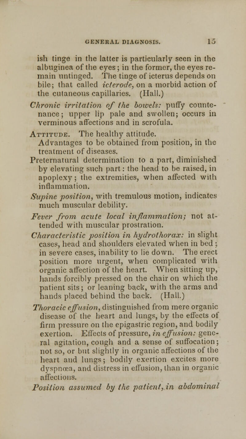 ish tinge in the latter is particularly seen in the albuginea of the eyes; in the former, the eyes re- main untinged. The tinge of icterus depends on bile; that called icterode, on a morbid action of the cutaneous capillaries. (Hall.) Chronic irritation of the boivels: puffy counte- nance ; upper lip pale and swollen; occurs in verminous affections and in scrofula. Attitude. The healthy attitude. Advantages to be obtained from position, in the treatment of diseases. Preternatural determination to a part, diminished by elevating such part: the head to be raised, in apoplexy ; the extremities, when affected with inflammation. Supine position, with tremulous motion, indicates much muscular debility. Fever from acute local inflammation; not at- tended with muscular prostration. Characteristic position in hyclrothorax: in slight cases, head and shoulders elevated when in bed ; in severe cases, inability to lie down. The erect position more urgent, when complicated with organic affection of the heart. When sitting up, hands forcibly pressed on the chair on which the patient sits; or leaning back, with the arms and hands placed behind the back. (Hall.) Thoracic effusion, distinguished from mere organic disease of the heart and lungs, by the effects of firm pressure on the epigastric region, and bodily exertion. Effects of pressure, in effusion: gene- ral agitation, cough and a sense of suffocation; not so, or but slightly in organic affections of the heart and lungs; bodily exertion excites more dyspnoea, and distress in effusion, than in organic affections. Position assumed by the patient, in abdominal