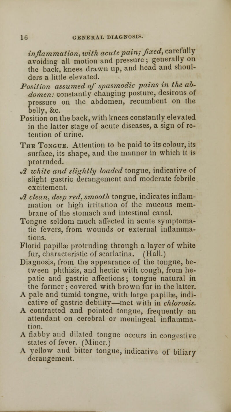 inflammation, loilh acute pain; fixed, carefully avoiding all motion and pressure; generally on the back, knees drawn up, and head and shoul- ders a little elevated. Position assumed of spasmodic pains in the ab- domen: constantly changing posture, desirous of pressure on the abdomen, recumbent on the belly, &c. Position on the back, with knees constantly elevated in the latter stage of acute diseases, a sign of re- tention of urine. The Tongue. Attention to be paid to its colour, its surface, its shape, and the manner in which it is protruded. t/2 white and slightly loaded tongue, indicative of slight gastric derangement and moderate febrile excitement. A clean, deep red, smooth tongue, indicates inflam- mation or high irritation of the mucous mem- brane of the stomach and intestinal canal. Tongue seldom much affected in acute symptoma- tic fevers, from wounds or external inflamma- tions. Florid papillae protruding through a layer of white fur, characteristic of scarlatina. (Hall.) Diagnosis, from the appearance of the tongue, be- tween phthisis, and hectic with cough, from he- patic and gastric affections; tongue natural in the former; covered with brown fur in the latter. A pale and tumid tongue, with large papillae, indi- cative of gastric debility—met with in chlorosis. A contracted and pointed tongue, frequently an attendant on cerebral or meningeal inflamma- tion. A flabby and dilated tongue occurs in congestive stales of fever. (Miner.) A yellow and bitter tongue, indicative of biliary derangement.