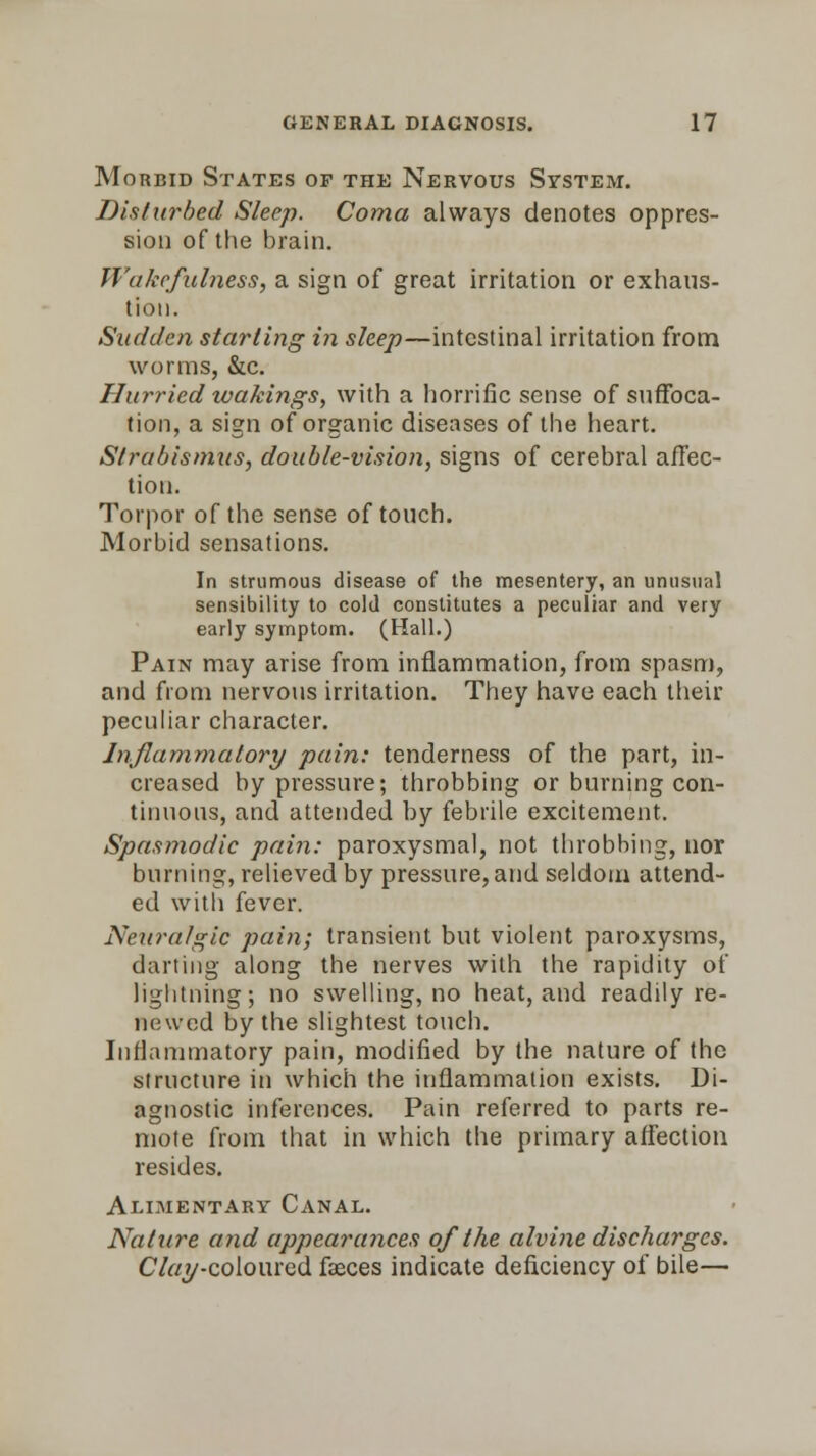 Morbid States of the Nervous System. Disturbed Sleep. Coma always denotes oppres- sion of the brain. Wakefulness, a sign of great irritation or exhaus- tion. Sudden starling in sleep—intestinal irritation from worms, &c. Hurried wakings, with a horrific sense of suffoca- tion, a sign of organic diseases of the heart. Strabismus, double-vision, signs of cerebral affec- tion. Torpor of the sense of touch. Morbid sensations. In strumous disease of the mesentery, an unusual sensibility to cold constitutes a peculiar and very early symptom. (Hall.) Pain may arise from inflammation, from spasm, and from nervous irritation. They have each their peculiar character. Inflammatory pain: tenderness of the part, in- creased by pressure; throbbing or burning con- tinuous, and attended by febrile excitement. Spasmodic pain: paroxysmal, not throbbing, nor burning, relieved by pressure, and seldom attend- ed with fever. Neuralgic pain; transient but violent paroxysms, darting along the nerves with the rapidity of lightning; no swelling, no heat, and readily re- newed by the slightest touch. Inflammatory pain, modified by the nature of the structure in which the inflammation exists. Di- agnostic inferences. Pain referred to parts re- mote from that in which the primary affection resides. Alimentary Canal. Nature and appearances of the alvine discharges. C7«y-coloured faeces indicate deficiency of bile—