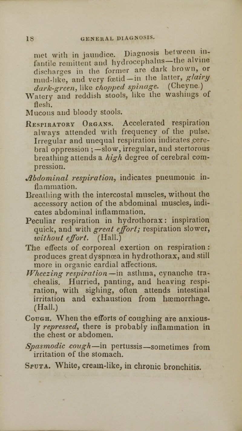 met with in jaundice. Diagnosis between in- fantile remittent and hydrocephalus-the alvine discharges in the former are dark brown, or mud-like, and very foetid—in the latter, glairy dark-green, like chopped spinage. (Cheyne.) Watery and reddish stools, like the washings of flesh. Mucous and bloody stools. Respiratory Organs. Accelerated respiration always attended with frequency of the pulse. Irregular and unequal respiration indicates .cere- bral oppression ;—slow, irregular, and stertorous breathing attends a high degree of cerebral com- pression. Abdominal respiration, indicates pneumonic in- flammation. Breathing with the intercostal muscles, without the accessory action of the abdominal muscles, indi- cates abdominal inflammation. Peculiar respiration in hydrothorax: inspiration quick, and with great effort; respiration slower, ivithout effort. (Hall.) The effects of corporeal exertion on respiration : produces great dyspnoea in hydrothorax, and still more in organic cardial affections. Wheezing respiration—in asthma, cynanche tra- chealis. Hurried, panting, and heaving respi- ration, with sighing, often attends intestinal irritation and exhaustion from haemorrhage. (Hall.) Cough. When the efforts of coughing are anxious- ly repressed, there is probably inflammation in the chest or abdomen. Spasmodic cough—in pertussis—sometimes from irritation of the stomach. Sputa. White, cream-like, in chronic bronchitis.