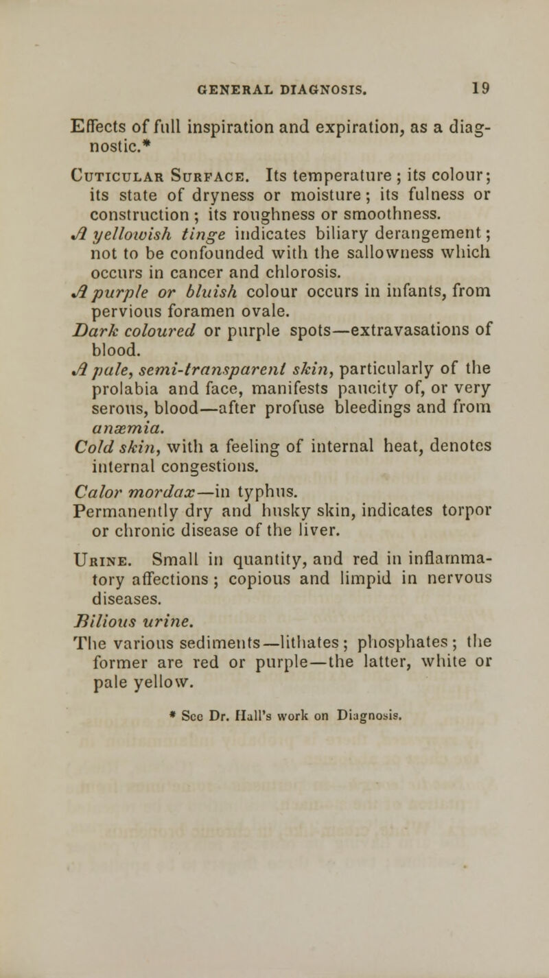 Effects of full inspiration and expiration, as a diag- nostic* Cuticular Surface. Its temperature ; its colour; its state of dryness or moisture; its fulness or construction ; its roughness or smoothness. «/? yelloivish tinge indicates biliary derangement; not to be confounded with the sallowness which occurs in cancer and chlorosis. A purple or bluish colour occurs in infants, from pervious foramen ovale. Dark coloured or purple spots—extravasations of blood. A pule, semi-transparent skin, particularly of the prolabia and face, manifests paucity of, or very serous, blood—after profuse bleedings and from ansemia. Cold skin, with a feeling of internal heat, denotes internal congestions. Calor mordax—in typhus. Permanently dry and husky skin, indicates torpor or chronic disease of the liver. Urine. Small in quantity, and red in inflamma- tory affections ; copious and limpid in nervous diseases. Bilious urine. The various sediments—lithates ; phosphates; the former are red or purple—the latter, white or pale yellow. * Sec Dr. Hall's work on Diagnosis.