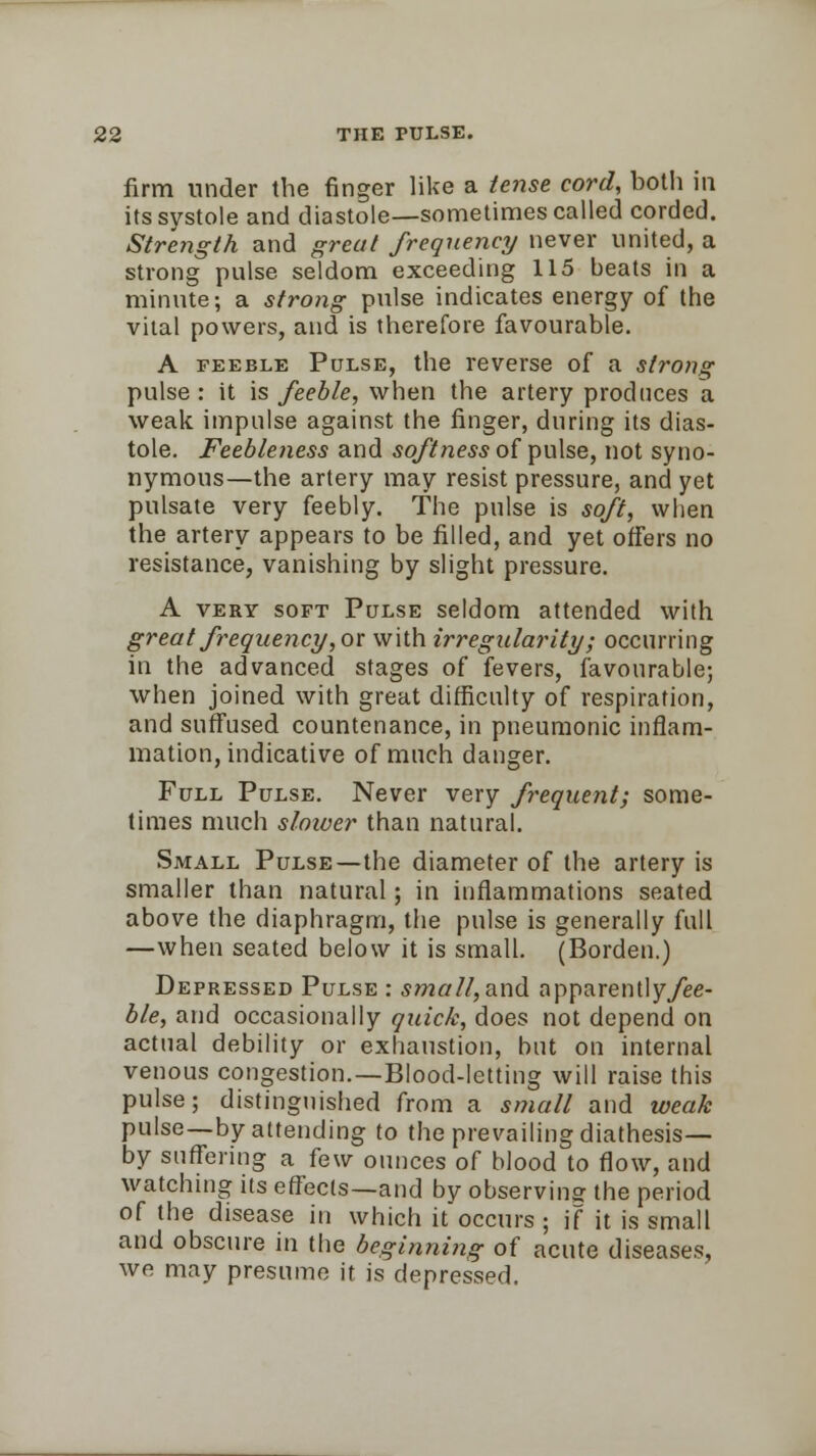 firm under the finger like a tense cord, botli in its systole and diastole—sometimes called corded. Strejigth and great frequency never united, a strong pulse seldom exceeding 115 beats in a minute; a strong pulse indicates energy of the vital powers, and is therefore favourable. A feeble Pulse, the reverse of a strong pulse : it is feeble, when the artery produces a weak impulse against the finger, during its dias- tole. Feebleness and softness of pulse, not syno- nymous—the artery may resist pressure, and yet pulsate very feebly. The pulse is soft, when the artery appears to be filled, and yet offers no resistance, vanishing by slight pressure. A very soft Pulse seldom attended with great frequency', or with irregularity; occurring in the advanced stages of fevers, favourable; when joined with great difficulty of respiration, and suffused countenance, in pneumonic inflam- mation, indicative of much danger. Full Pulse. Never very frequent; some- times much slower than natural. Small Pulse—the diameter of the artery is smaller than natural; in inflammations seated above the diaphragm, the pulse is generally full —when seated below it is small. (Borden.) Depressed Pulse : small, and apparently/ee- ble, and occasionally quick, does not depend on actual debility or exhaustion, but on internal venous congestion.—Blood-letting will raise this pulse; distinguished from a small and weak pulse—by attending to the prevailing diathesis— by suffering a few ounces of blood to flow, and watching its effects—and by observing the period of the disease in which it occurs ; if it is small and obscure in the beginning of acute diseases, we may presume it is depressed.