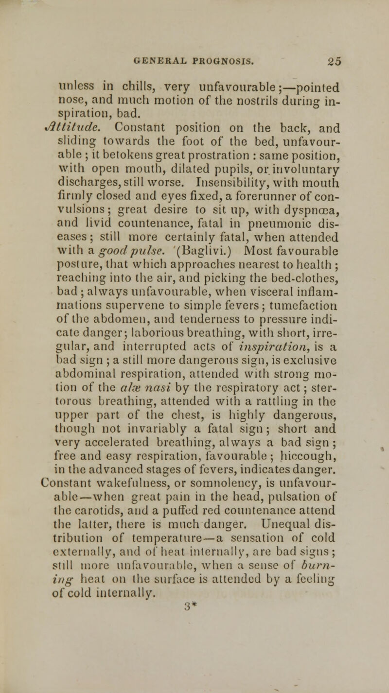 unless in chills, very unfavourable;—pointed nose, and much motion of the nostrils daring in- spiration, bad. •Attitude. Constant position on the back, and sliding towards the foot of the bed, unfavour- able ; it betokens great prostration : same position, with open mouth, dilated pupils, or involuntary discharges, still worse. Insensibility, with mouth firmly closed and eyes fixed, a forerunner of con- vulsions; great desire to sit up, with dyspnoea, and livid countenance, fatal in pneumonic dis- eases ; still more certainly fatal, when attended with a good pulse. (Baglivi.) Most favourable posture, that which approaches nearest to health ; reaching into the air, and picking the bed-clothes, bad ; always unfavourable, when visceral inflam- mations supervene to simple fevers ; tumefaction of the abdomen, and tenderness to pressure indi- cate danger; laborious breathing, with short, irre- gular, and interrupted acts of inspiration, is a bad sign ; a still more dangerous sign, is exclusive abdominal respiration, attended with strong mo- tion of the alte nasi by the respiratory act; ster- torous breathing, attended with a rattling in the upper part of the chest, is highly dangerous, though not invariably a fatal sign ; short and very accelerated breathing, always a bad sign ; free and easy respiration, favourable ; hiccough, in the advanced stages of fevers, indicates danger. Constant wakefulness, or somnolency, is unfavour- able—when great pain in the head, pulsation of the carotids, and a puffed red countenance attend the latter, there is much danger. Unequal dis- tribution of temperature—a sensation of cold externally, and of heat internally, are bad signs ; still more unfavourable, when a sense of burn- ing heat on the surface is attended by a feeling of cold internally. 3*