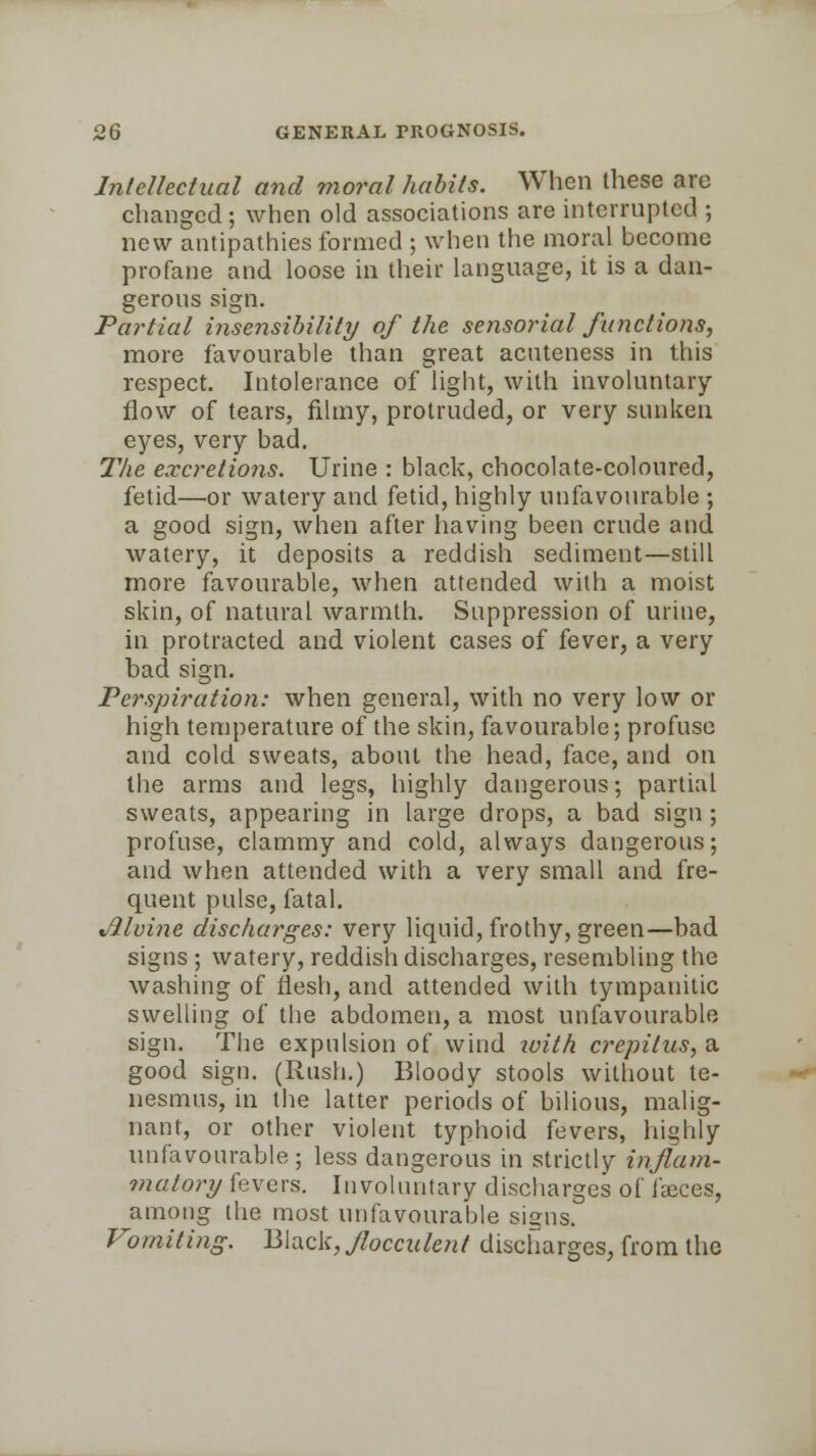 Intellectual and moral habits. When these are changed ; when old associations are interrupted ; new antipathies formed ; when the moral become profane and loose in their language, it is a dan- gerous sign. Partial insensibility of the sensorial functions, more favourable than great acuteness in this respect. Intolerance of light, with involuntary flow of tears, filmy, protruded, or very sunken eyes, very bad. The excretions. Urine : black, chocolate-coloured, fetid—or watery and fetid, highly unfavourable ; a good sign, when after having been crude and watery, it deposits a reddish sediment—still more favourable, when attended with a moist skin, of natural warmth. Suppression of urine, in protracted and violent cases of fever, a very bad sign. Perspiration: when general, with no very low or high temperature of the skin, favourable; profuse and cold sweats, about the head, face, and on the arms and legs, highly dangerous; partial sweats, appearing in large drops, a bad sign ; profuse, clammy and cold, always dangerous; and when attended with a very small and fre- quent pulse, fatal. vlloine discharges: very liquid, frothy, green—bad signs ; watery, reddish discharges, resembling the washing of flesh, and attended with tympanitic swelling of the abdomen, a most unfavourable sign. The expulsion of wind with crepitus, a good sign. (Rush.) Bloody stools without te- nesmus, in the latter periods of bilious, malig- nant, or other violent typhoid fevers, highly unfavourable; less dangerous in strictly inflam- matory fevers. Involuntary discharges of faeces, among the most unfavourable signs. Vomiting. Black, Jlocculent discharges, from the