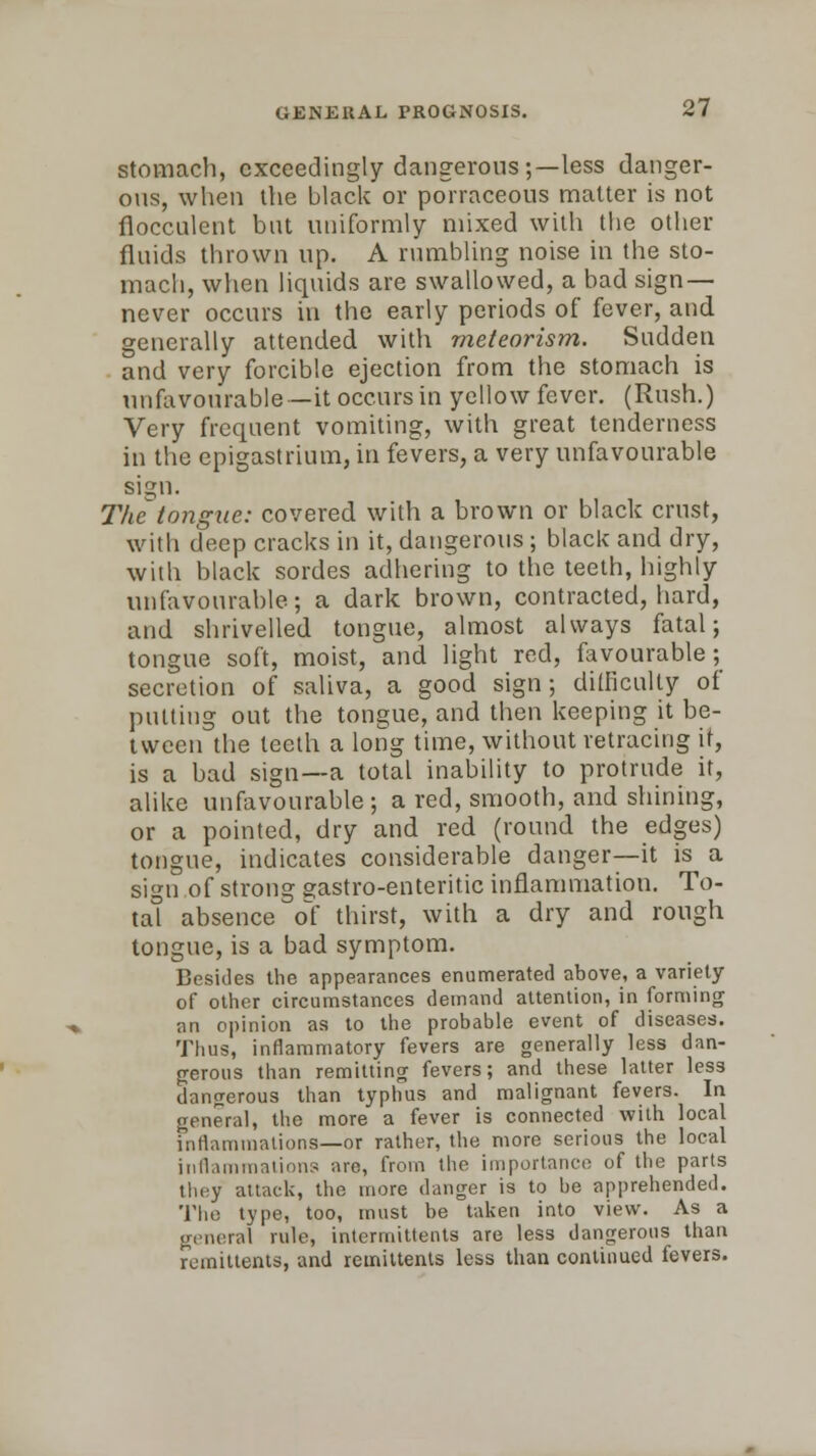 stomach, exceedingly dangerous ;—less danger- ous, when the black or porraceous matter is not ilocculent but uniformly mixed with the other fluids thrown up. A rumbling noise in the sto- mach, when liquids are swallowed, a bad sign — never occurs in the early periods of fever, and generally attended, with meteorism. Sudden and very forcible ejection from the stomach is unfavourable—it occurs in yellow fever. (Rush.) Very frequent vomiting, with great tenderness in the epigastrium, in fevers, a very unfavourable sign. The tongue: covered with a brown or black crust, with deep cracks in it, dangerous; black and dry, with black sordes adhering to the teeth, highly unfavourable; a dark brown, contracted, hard, and shrivelled tongue, almost always fatal; tongue soft, moist, and light red, favourable; secretion of saliva, a good sign; difficulty of putting out the tongue, and then keeping it be- tween the teeth a long time, without retracing it, is a bad sign—a total inability to protrude it, alike unfavourable ; a red, smooth, and shining, or a pointed, dry and red (round the edges) tongue, indicates considerable danger—it is a sign of strong gastro-enteritic inflammation. To- tal absence of thirst, with a dry and rough tongue, is a bad symptom. Besides the appearances enumerated above, a variety of other circumstances demand attention, in forming an opinion as to the probable event of diseases. Thus, inflammatory fevers are generally less dan- gerous than remitting fevers; and these latter less dangerous than typhus and malignant fevers. In general, the more a fever is connected with local inflammations—or rather, the more serious the local inflammations are, from the importance of the parts they attack, the more danger is to be apprehended. The type, too, must be taken into view. As a general rule, intermittents are less dangerous than remittents, and remittents less than continued fevers.