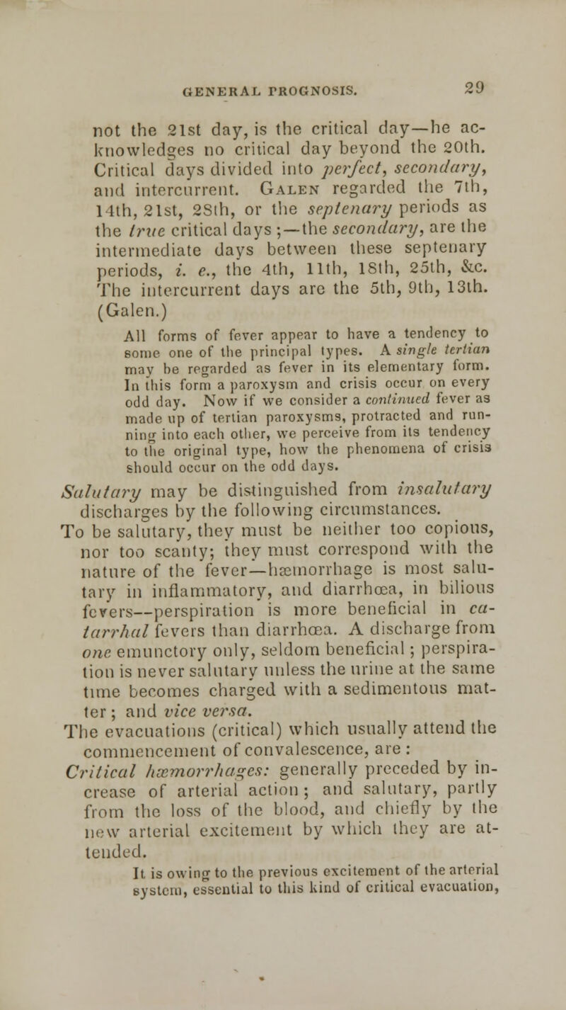 not the 21st day, is the critical day—he ac- knowledges no critical day beyond the 20th. Critical days divided into pofect, secondary, and intercurrent. Galen regarded the 7th, 14th, 21st, 28th, or the septenary periods as the true critical days ; — the secondary, are the intermediate days between these septenary periods, i. c, tlie 4th, 11th, 18th, 25th, &c. The intercurrent days are the 5th, 9th, 13th. (Galen.) All forms of fever appear to have a tendency to some one of the principal types. A single tertian may be regarded as fever in its elementary form. In this form a paroxysm and crisis occur on every odd day. Now if we consider a continued fever as made up of tertian paroxysms, protracted and run- ning into each other, we perceive from its tendency to the original type, how the phenomena of crisis should occur on the odd days. Salutary may be distinguished from insalutary discharges by the following circumstances. To be salutary, they must be neither too copious, nor too scanty; they must correspond with the nature of the fever—haemorrhage is most salu- tary in inflammatory, and diarrhoea, in bilious fevers—perspiration is more beneficial in ca- tarrhal fevers than diarrhoea. A discharge from one emunctory only, seldom beneficial; perspira- tion is never salutary unless the urine at the same tune becomes charged with a sedimentous mat- ter ; and vice versa. The evacuations (critical) which usually attend the commencement of convalescence, are : Critical haemorrhages: generally preceded by in- crease of arterial action ; and salutary, partly from the loss of the blood, and chiefly by the new arterial excitement by which they are at- tended. It is owing to the previous excitement of the arterial system, essential to this kind of critical evacuation,