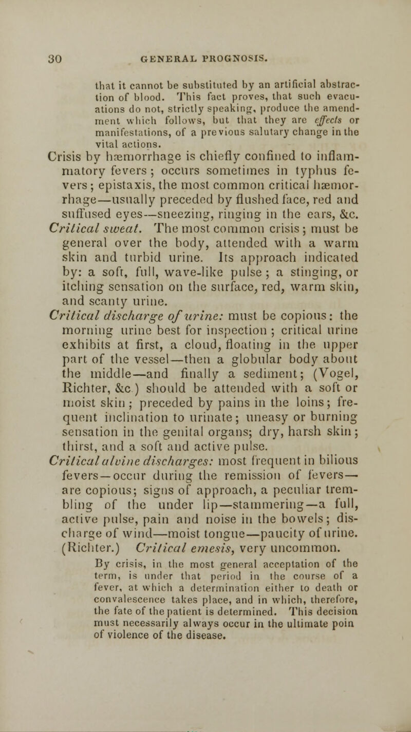 that it cannot be substituted by an artificial abstrac- tion of blood. This fact proves, that such evacu- ations do not, strictly speaking, produce the amend- ment which follows, but that they are effects or manifestations, of a previous salutary change in the vital actions. Crisis by haemorrhage is chiefly confined to inflam- matory fevers ; occurs sometimes in typhus fe- vers ; epistaxis, the most common critical haemor- rhage—usually preceded by flushed face, red and suffused eyes—sneezing, ringing in the ears, &c. Critical sweat. The most common crisis ; must be general over the body, attended with a warm skin and turbid urine. Its approach indicated by: a soft, full, wave-like pulse; a stinging, or itching sensation on the surface, red, warm skin, and scanty urine. Critical discharge of urine: must be copious: the morning urine best for inspection ; critical urine exhibits at first, a cloud, floating in the upper part of the vessel—then a globular body about the middle—and finally a sediment; (Vogel, Richter, &c) should be attended with a soft or moist skin ; preceded by pains in the loins; fre- quent inclination to urinate; uneasy or burning sensation in the genital organs; dry, harsh skin; thirst, and a soft and active pulse. Critical alulae discharges: most frequent in bilious fevers —occur during the remission of fevers— are copious; signs of approach, a peculiar trem- bling of the under lip—stammering—a full, active pulse, pain and noise in the bowels; dis- charge of wind—moist tongue—paucity of urine. (Richter.) Critical emesis, very uncommon. By crisis, in the most general acceptation of the term, is under that period in the course of a fever, at which a determination either to death or convalescence takes place, and in which, therefore, the fate of the patient is determined. This decision must necessarily always occur in the ultimate poin of violence of the disease.