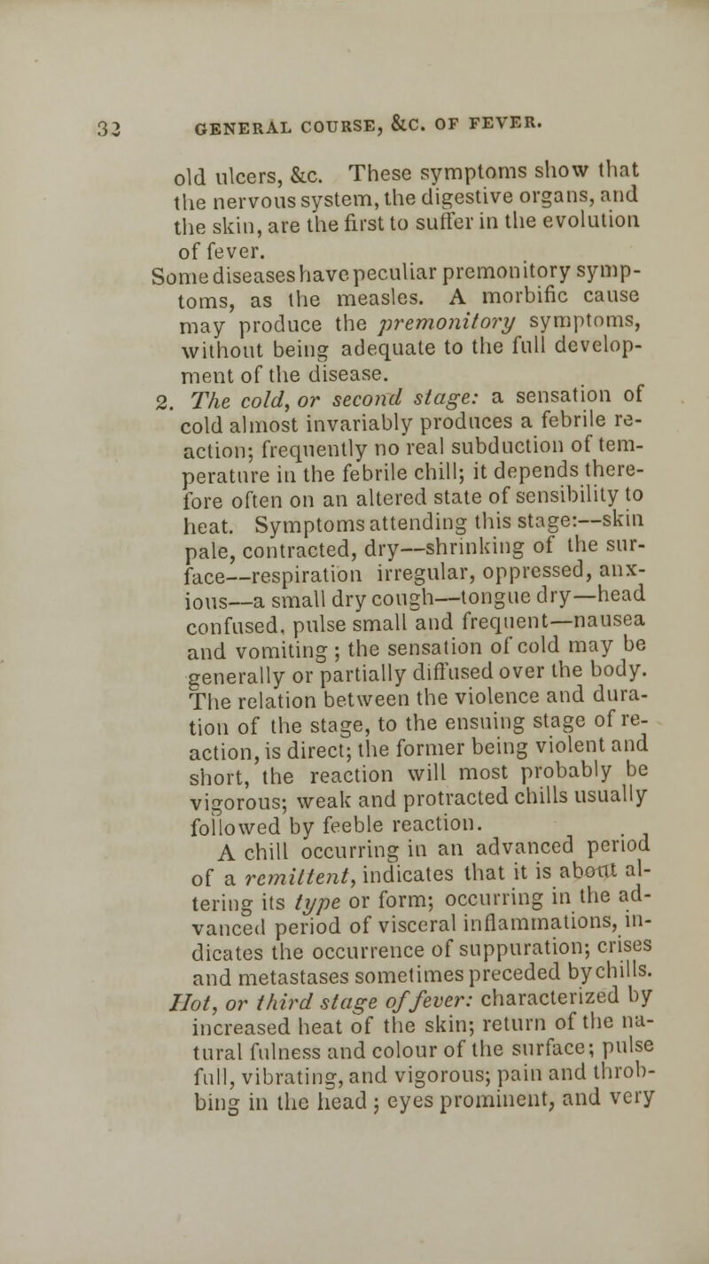 old ulcers, &c. These symptoms show that the nervous system, the digestive organs, and the skin, are the first to suffer in the evolution of fever. Some diseases have peculiar premonitory symp- toms, as the measles. A morbific cause may produce the premonitory symptoms, without being adequate to the full develop- ment of the disease. 2. The cold, or second stage: a sensation of cold almost invariably produces a febrile re- action; frequently no real subduction of tem- perature in the febrile chill; it depends there- fore often on an altered state of sensibility to heat. Symptoms attending this stage:—skin pale, contracted, dry—shrinking of the sur- face—respiration irregular, oppressed, anx- ious—a small dry cough—tongue dry—head confused, pulse small and frequent—nausea and vomiting ; the sensation of cold may be generally or partially diffused over the body. The relation between the violence and dura- tion of the stage, to the ensuing stage of re- action, is direct; the former being violent and short, the reaction will most probably be vigorous; weak and protracted chills usually followed by feeble reaction. A chill occurring in an advanced period of a remittent, indicates that it is about al- tering its type or form; occurring in the ad- vanced period of visceral inflammations, in- dicates the occurrence of suppuration; crises and metastases sometimes preceded by chills. Hot, or third stage of fever: characterized by increased heat of the skin; return of the na- tural fulness and colour of the surface; pulse full, vibrating, and vigorous; pain and throb- bing in the head ; eyes prominent, and very