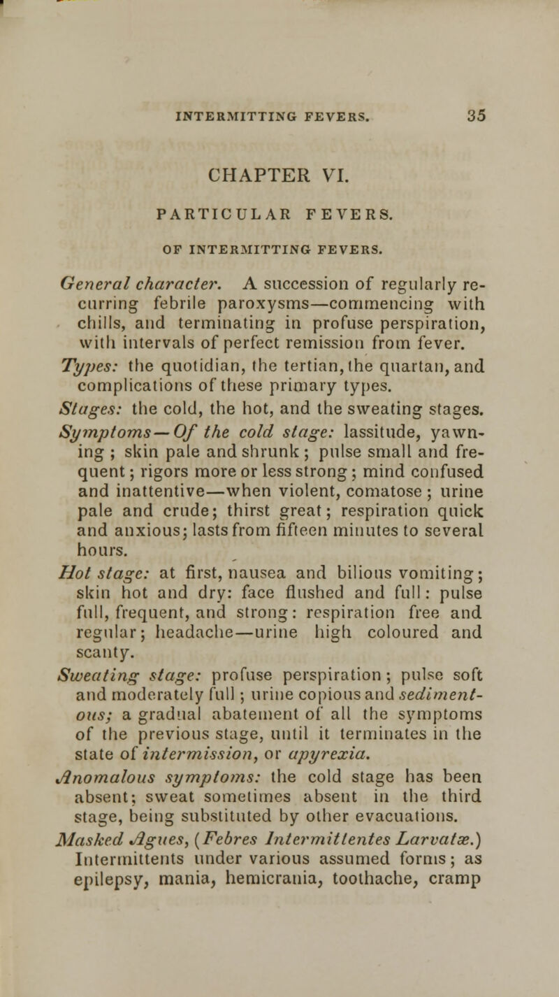 CHAPTER VI. PARTICULAR FEVERS. OF INTERMITTING FEVERS. General character. A succession of regularly re- curring febrile paroxysms—commencing with chills, and terminating in profuse perspiration, with intervals of perfect remission from fever. Types: the quotidian, the tertian, the quartan, and complications of these primary types. Stages: the cold, the hot, and the sweating stages. Symptoms—Of the cold stage: lassitude, yawn- ing ; skin pale and shrunk ; pulse small and fre- quent ; rigors more or less strong; mind confused and inattentive—when violent, comatose ; urine pale and crude; thirst great; respiration quick and anxious; lasts from fifteen minutes to several hours. Hot stage: at first, nausea and bilious vomiting; skin hot and dry: face flushed and full: pulse full, frequent, and strong: respiration free and regular; headache—urine high coloured and scanty. Sweating stage: profuse perspiration ; pulse soft and moderately full; urine copious and sediment- ous; a gradual abatement of all the symptoms of the previous stage, until it terminates in the state of intermission, or apyrexia. Anomalous symptoms: the cold stage has been absent; sweat sometimes absent in the third stage, being substituted by other evacuations. Masked Agues, (Febres Intermitlentes Larvatae.) Iutermittents under various assumed forms; as epilepsy, mania, hemicrania, toothache, cramp