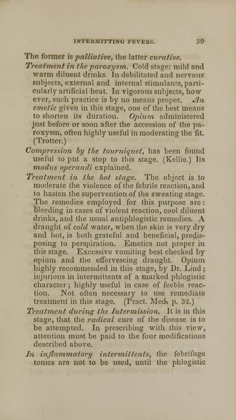The former is palliative, the latter curative. Treatment in the paroxysm. Cold stage: mild and warm diluent drinks. In debilitated and nervous subjects, external and internal stimulants, parti- cularly artificial heat. In vigorous subjects, how ever, such practice is by no means proper. Jin emetic given in this stage, one of the best means to shorten its duration. Opium administered just before or soon after the accession of the pa- roxysm, often highly useful in moderating the fit. (Trotter.) Compression by the tourniquet, has been found useful to put a stop to this stage. (Kellie.) Its modus operandi explained. Treatment in the hot stage. The object is to moderate the violence of the febrile reaction, and to hasten the supervention of the sweating stage. The remedies employed for this purpose are : bleeding in cases of violent reaction, cool diluent drinks, and the usual antiphlogistic remedies. A draught of cold water, when the skin is very dry and hot, is both grateful and beneficial, predis- posing to perspiration. Emetics not proper in this stage. Excessive vomiting best checked by opium and the effervescing draught. Opium highly recommended in this stage, by Dr. Lind ; injurious in intermittents of a marked phlogistic character; highly useful in case of feeble reac- tion. Not often necessary to use remediate treatment in this stage. (Pract. Meds p. 32.) Treatment during the Intermission. It is in this stage, that the radical cure of the disease is to be attempted. In prescribing with this view, attention must be paid to the four modifications described above. In inflammatory intermittents, the febrifuge tonics are not to be used, until the phlogistic