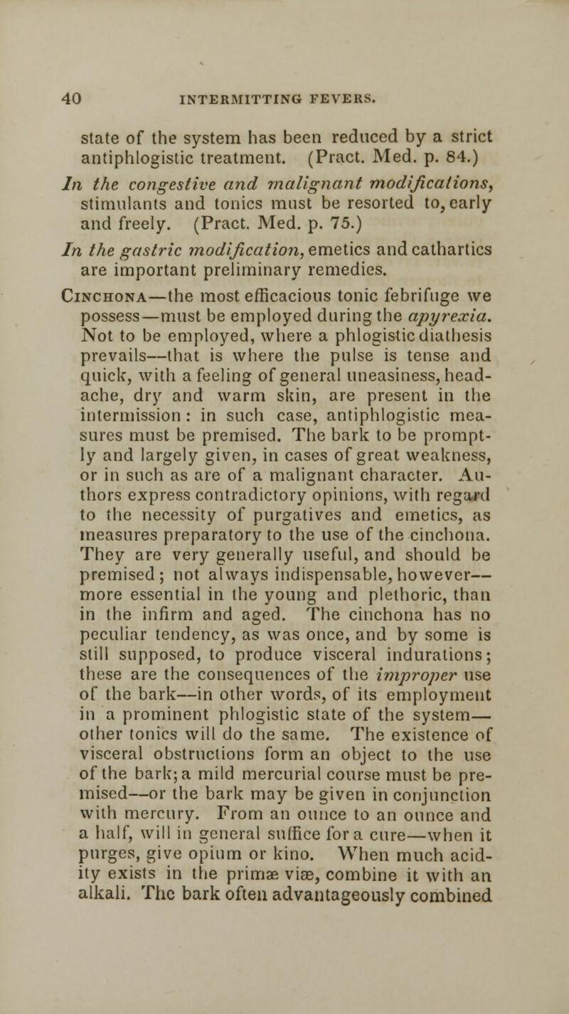 state of the system has been reduced by a strict antiphlogistic treatment. (Pract. Med. p. 84.) In the congestive and malignant modifications, stimulants and tonics must be resorted to, early and freely. (Pract. Med. p. 75.) In the gastric modification, emetics and cathartics are important preliminary remedies. Cinchona—the most efficacious tonic febrifuge we possess—must be employed during the apyrexia. Not to be employed, where a phlogistic diathesis prevails—that is where the pulse is tense and quick, with a feeling of general uneasiness, head- ache, dry and warm skin, are present in the intermission : in such case, antiphlogistic mea- sures must be premised. The bark to be prompt- ly and largely given, in cases of great weakness, or in such as are of a malignant character. Au- thors express contradictory opinions, with regard to the necessity of purgatives and emetics, as measures preparatory to the use of the cinchona. They are very generally useful, and should be premised; not always indispensable, however— more essential in the young and plethoric, than in the infirm and aged. The cinchona has no peculiar tendency, as was once, and by some is still supposed, to produce visceral indurations; these are the consequences of the improper use of the bark—in other words, of its employment in a prominent phlogistic state of the system— other tonics will do the same. The existence of visceral obstructions form an object to the use of the bark; a mild mercurial course must be pre- mised—or the bark may be given in conjunction with mercury. From an ounce to an ounce and a half, will in general suffice for a cure—when it purges, give opium or kino. When much acid- ity exists in the primae vise, combine it with an alkali. The bark often advantageously combined