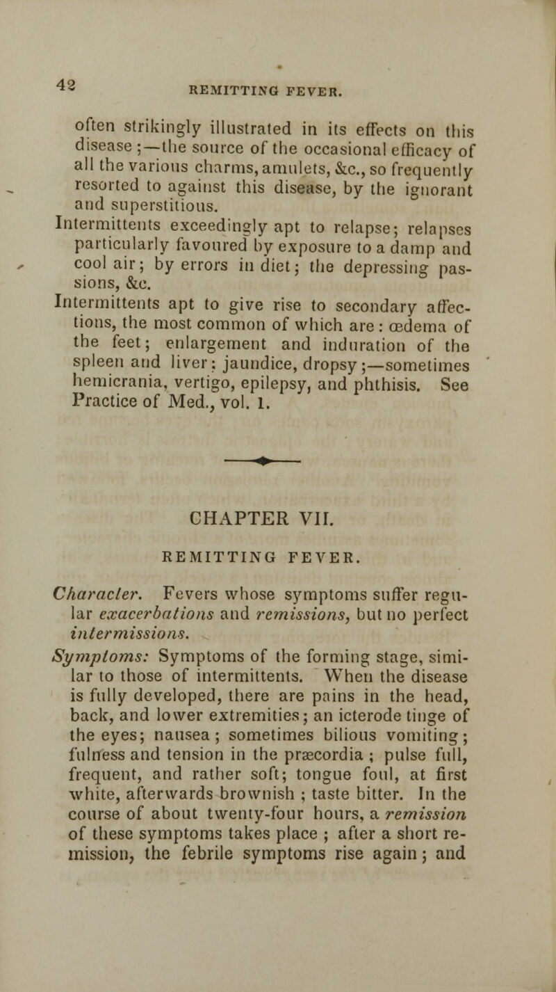 REMITTING FEVER. often strikingly illustrated in its effects on this disease ;—the source of the occasional efficacy of all the various charms, amulets, &c, so frequently resorted to against this disease, by the ignorant and superstitious. Intermittents exceedingly apt to relapse; relapses particularly favoured by exposure to a damp and cool air; by errors in diet; the depressing pas- sions, &c. Intermittents apt to give rise to secondary affec- tions, the most common of which are : oedema of the feet; enlargement and induration of the spleen and liver; jaundice, dropsy;—sometimes hemicrania, vertigo, epilepsy, and phthisis. See Practice of Med., vol. l. CHAPTER Vir. REMITTING FEVER. Character. Fevers whose symptoms suffer regu- lar exacerbations and remissions, but no perfect intermissions. Symptoms: Symptoms of the forming stage, simi- lar to those of intermittents. When the disease is fully developed, there are pains in the head, back, and lower extremities; an icterode tinge of the eyes; nausea; sometimes bilious vomiting; fulness and tension in the prascordia ; pulse full, frequent, and rather soft; tongue foul, at first white, afterwards brownish ; taste bitter. In the course of about twenty-four honrs, a remission of these symptoms takes place ; after a short re- mission, the febrile symptoms rise again; and