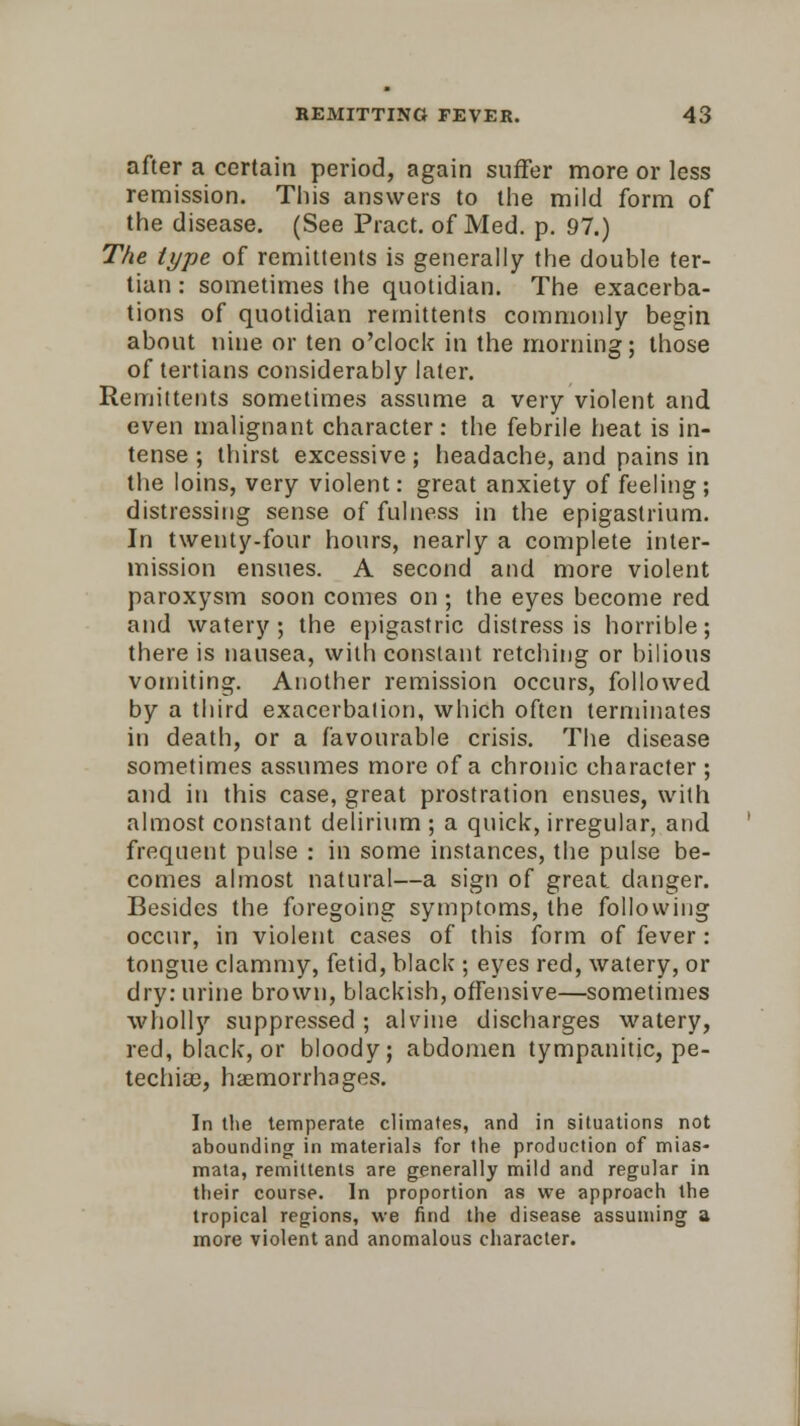 after a certain period, again suffer more or less remission. This answers to the mild form of the disease. (See Pract. of Med. p. 97.) The type of remittents is generally the double ter- tian : sometimes the quotidian. The exacerba- tions of quotidian remittents commonly begin about nine or ten o'clock in the morning; those of tertians considerably later. Remittents sometimes assume a very violent and even malignant character: the febrile heat is in- tense ; thirst excessive; headache, and pains in the loins, very violent: great anxiety of feeling; distressing sense of fulness in the epigastrium. In twenty-four hours, nearly a complete inter- mission ensues. A second and more violent paroxysm soon comes on; the eyes become red and watery; the epigastric distress is horrible; there is nausea, with constant retching or bilious vomiting. Another remission occurs, followed by a third exacerbation, which often terminates in death, or a favourable crisis. The disease sometimes assumes more of a chronic character ; and in this case, great prostration ensues, with almost constant delirium ; a quick, irregular, and frequent pulse : in some instances, the pulse be- comes almost natural—a sign of great, danger. Besides the foregoing symptoms, the following occur, in violent cases of this form of fever : tongue clammy, fetid, black ; eyes red, watery, or dry: urine brown, blackish, offensive—sometimes wholly suppressed ; alvine discharges watery, red, black, or bloody; abdomen tympanitic, pe- techias, haemorrhages. In the temperate climates, and in situations not abounding in materials for the production of mias- mata, remittents are generally mild and regular in their course. In proportion as we approach the tropical regions, we find the disease assuming a more violent and anomalous character.