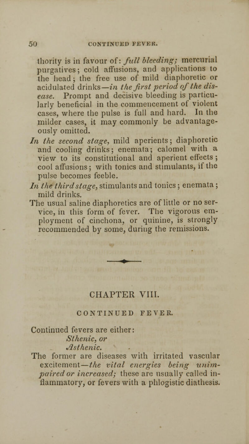 thority is in favour of: full bleeding; mercurial purgatives; cold affusions, and applications to the head; the free use of mild diaphoretic or acidulated drinks—in the first period of the dis- ease. Prompt and decisive bleeding is particu- larly beneficial in the commencement of violent cases, where the pulse is full and hard. In the milder cases, it may commonly be advantage- ously omitted. In the second stage, mild aperients; diaphoretic and cooling drinks; enemata; calomel with a view to its constitutional and aperient effects ; cool affusions; with tonics and stimulants, if the pulse becomes feeble. In the thirdstage, stimulants and tonics ; enemata ; mild drinks. The usual saline diaphoretics are of little or no ser- vice, in this form of fever. The vigorous em- ployment of cinchona, or quinine, is strongly recommended by some, during the remissions. CHAPTER VIII. CONTINUED FEVER. Continued fevers are either: Sthenic, or Asthenic. The former are diseases with irritated vascular excitement—the vital energies being unim- paired or increased; these are usually called in- flammatory, or fevers with a phlogistic diathesis.