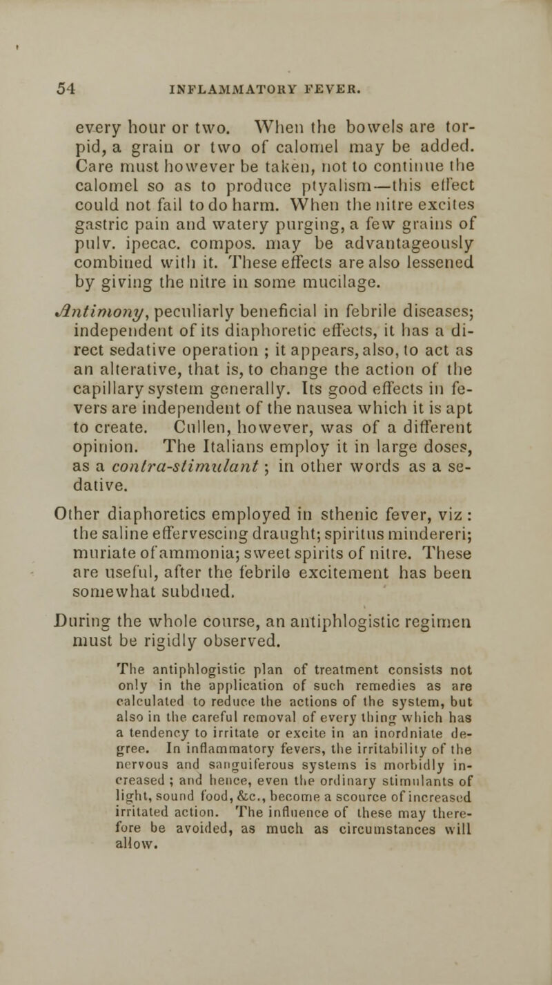 every hour or two. When the bowels are tor- pid, a grain or two of calomel may be added. Care must however be taken, not to continue the calomel so as to produce ptyalism—this effect could not fail to do harm. When the nitre excites gastric pain and watery purging, a few grains of pulv. ipecac, compos, may be advantageously combined with it. These effects are also lessened by giving the nitre in some mucilage. Antimony, peculiarly beneficial in febrile diseases; independent of its diaphoretic effects, it has a di- rect sedative operation ; it appears, also, to act as an alterative, that is, to change the action of the capillary system generally. Its good effects in fe- vers are independent of the nausea which it is apt to create. Culien, however, was of a different opinion. The Italians employ it in large doses, as a contra-stimulant; in other words as a se- dative. Other diaphoretics employed in sthenic fever, viz : the saline effervescing draught; spiritus mindereri; muriate of ammonia; sweet spirits of nitre. These are useful, after the febrile excitement has been somewhat subdued. During the whole course, an antiphlogistic regimen must be rigidly observed. The antiphlogistic plan of treatment consists not only in the application of such remedies as are calculated to reduce the actions of the system, but also in the careful removal of every thing which has a tendency to irritate or excite in an inordniale de- gree. In inflammatory fevers, the irritability of the nervous and sanguiferous systems is morbidly in- creased ; and hence, even the ordinary stimulants of light, sound food, &c, become a scource of increased irritated action. The influence of these may there- fore be avoided, as much as circumstances will allow.