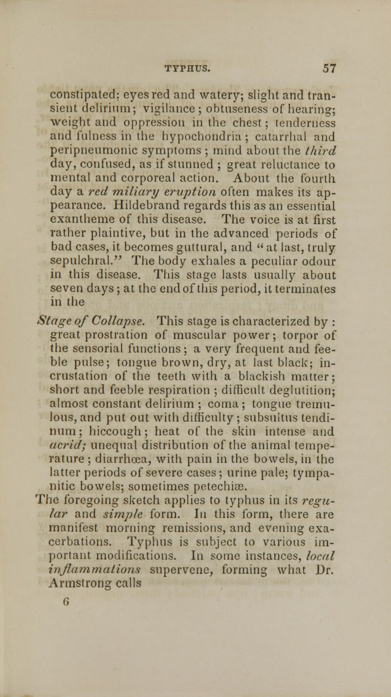 constipated; eyes red and watery; slight and tran- sient delirium; vigilance; obtnseness of hearing; weight and oppression in the chest; tenderness and fulness in the hypochondria; catarrhal and peripnenmonic symptoms ; mind about the third day, confused, as if stunned ; great reluctance to mental and corporeal action. About the fourth day a red miliary eruption often makes its ap- pearance. Hildebrand regards this as an essential exantheme of this disease. The voice is at first rather plaintive, but in the advanced periods of bad cases, it becomes guttural, and  at last, truly sepulchral. The body exhales a peculiar odour in this disease. This stage lasts usually about seven days; at the end of this period, it terminates in the Stage of Collapse. This stage is characterized by : great prostration of muscular power; torpor of the sensorial functions; a very frequent and fee- ble pulse; tongue brown, dry, at last black; in- crustation of the teeth with a blackish matter; short and feeble respiration ; difficult deglutition; almost constant delirium ; coma; tongue tremu- lous, and put out with difficulty; subsultus tendi- nura; hiccough; heat of the skin intense and acrid; unequal distribution of the animal tempe- rature ; diarrhoea, with pain in the bowels, in the latter periods of severe cases; urine pale; tympa- nitic bowels; sometimes petechias. The foregoing sketch applies to typhus in its regu- lar and simple form. In this form, there are manifest morning remissions, and evening exa- cerbations. Typhus is subject to various im- portant modifications. In some instances, local inflammations supervene, forming what Dr. Armstrong calls