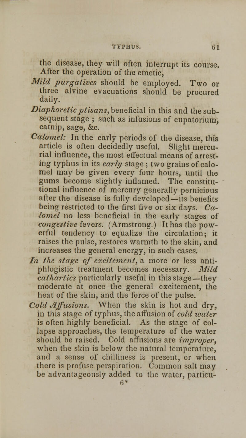 the disease, they will often interrupt its course. After the operation of the emetic, Mild purgatives should be employed. Two or three alvine evacuations should be procured daily. Diaphoretic ptisans,benefi.cia\ in this and the sub- sequent stage ; such as infusions of eupatorium, catnip, sage, &c. Calomel: In the early periods of the disease, this article is often decidedly useful. Slight mercu- rial influence, the most effectual means of arrest- ing typhus in its early stage ; two grains of calo- mel may be given every four hours, until the gums become slightly inflamed. The constitu- tional influence of mercury generally pernicious after the disease is fully developed—its benefits being restricted to the first five or six days. Ca- lomel no less beneficial in the early stages of congestive fevers. (Armstrong.) It has the pow- erful tendency to equalize the circulation; it raises the pulse, restores warmth to the skin, and increases the general energy, in such cases. In the stage of excitement, a more or less anti- phlogistic treatment becomes necessary. Mild cathartics particularly useful in this stage—they moderate at once the general excitement, the heat of the skin, and the force of the pulse. Cold Effusions. When the skin is hot and dry, in this stage of typhus, the affusion of cold water is often highly beneficial. As the stage of col- lapse approaches, the temperature of the water should be raised. Cold affusions are improper, when the skin is below the natural temperature, and a sense of chilliness is present, or when there is profuse perspiration. Common salt may be advantageously added to the water, particu-