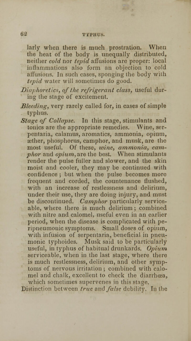 larly when there is much prostration. When the heat of the body is unequally distributed, neither cold nor tepid affusions are proper: local inflammations also form an objection to cold affusions. In such cases, sponging the body with tepid water will sometimes do good. Diaphoretics, of the refrigerant class, useful dur- ing the stage of excitement. Bleeding, very rarely called for, in cases of simple typhus. Stage of Collapse. Tn this stage, stimulants and tonics are the appropriate remedies. Wine, ser- pentaria, calamus, aromatics, ammonia, opium, aether, phosphorus, camphor, and musk, are the most useful. Of these, ivine, ammonia, cam- phor and opium,are the best. When stimulants render the pulse fuller and slower, and the skin moist and cooler, they may be continued with confidence ; but when the pulse becomes more frequent and corded, the countenance flushed, with an increase of restlessness and delirium, under their use, they are doing injury, and must be discontinued. Camphor particularly service- able, where there is much delirium; combined with nitre and calomel, useful even in an earlier period, when the disease is complicated with pe- ripneumonic symptoms. Small doses of opium, with infusion of serpentaria, beneficial in pneu- monic lyphoides. Musk said to be particularly useful, in typhus of habitual drunkards. Opium serviceable, when in the last stage, where there is much restlessness, delirium, and other symp- toms of nervous irritation ; combined with calo- mel and chalk, excellent to check the diarrhoea, which sometimes supervenes in this stage. Distinction between true and false debility. In the