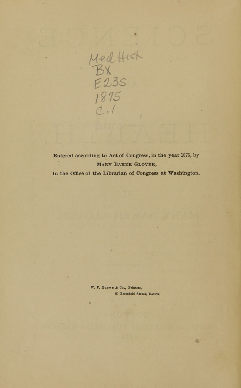 l?76 a.i Entered according to Act of Congress, in the year 1875, by Mary Baker Glover, In the Office of the Librarian of Congress at Washington. W. f. Bbowji & Co., Printers, 60 Bromflald Strwt, Boston.