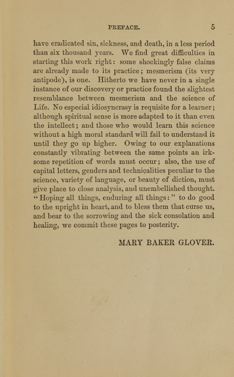 have eradicated sin, sickness, and death, in a less period than six thousand years. We find great difficulties in starting this work right: some shockingly false claims are already made to its practice; mesmerism (its very antipode), is one. Hitherto we have never in a single instance of our discovery or practice found the slightest resemblance between mesmerism and the science of Life. No especial idiosyncrasy is requisite for a learner; although spiritual sense is more adapted to it than even the intellect; and those who would learn this science without a high moral standard will fail to understand it until they go up higher. Owing to our explanations constantly vibrating between the same points an irk- some repetition of words must occur; also, the use of capital letters, genders and technicalities peculiar to the science, variety of language, or beauty of diction, must give place to close analysis, and unembellished thought.  Hoping all things, enduring all things:  to do good to the upright in heart, and to bless them that curse us, and bear to the sorrowing and the sick consolation and healing, we commit these pages to posterity. MARY BAKER GLOVER.