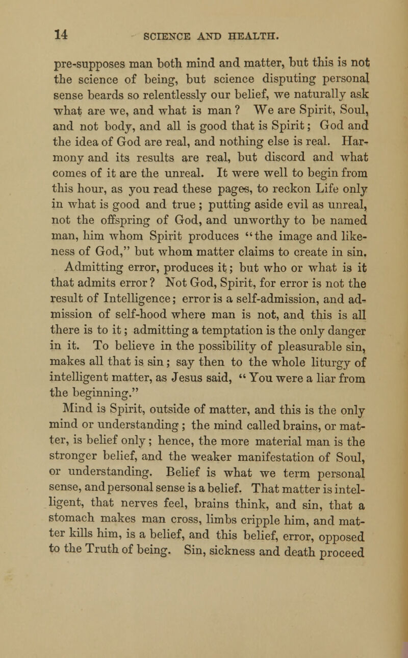 pre-supposes man both mind and matter, but this is not the science of being, but science disputing personal sense beards so relentlessly our belief, we naturally ask what are we, and what is man ? We are Spirit, Soul, and not body, and all is good that is Spirit; God and the idea of God are real, and nothing else is real. Har- mony and its results are real, but discord and what comes of it are the unreal. It were well to begin from this hour, as you read these pages, to reckon Life only in what is good and true ; putting aside evil as unreal, not the offspring of God, and unworthy to be named man, him whom Spirit produces the image and like- ness of God, but whom matter claims to create in sin. Admitting error, produces it; but who or what is it that admits error ? Not God, Spirit, for error is not the result of Intelligence; error is a self-admission, and ad- mission of self-hood where man is not, and this is all there is to it; admitting a temptation is the only danger in it. To believe in the possibility of pleasurable sin, makes all that is sin; say then to the whole liturgy of intelligent matter, as Jesus said,  You were a liar from the beginning. Mind is Spirit, outside of matter, and this is the only mind or understanding; the mind called brains, or mat- ter, is belief only; hence, the more material man is the stronger belief, and the weaker manifestation of Soul, or understanding. Belief is what we term personal sense, and personal sense is a belief. That matter is intel- ligent, that nerves feel, brains think, and sin, that a stomach makes man cross, limbs cripple him, and mat- ter kills him, is a belief, and this belief, error, opposed to the Truth of being. Sin, sickness and death proceed