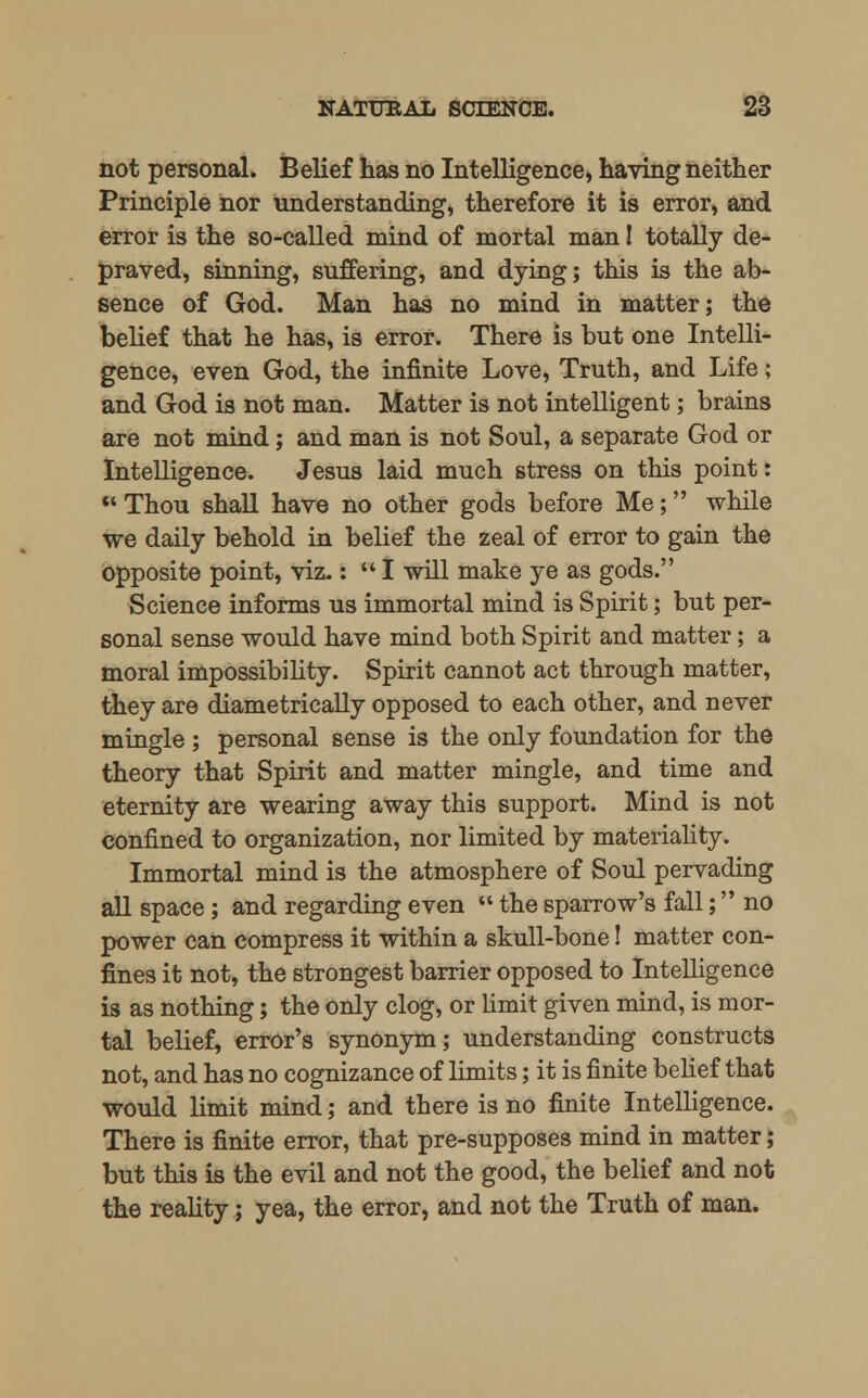 not personal. Belief has no Intelligence, having neither Principle nor understanding, therefore it is error, and error is the so-called mind of mortal man! totally de- praved, sinning, suffering, and dying; this is the ab- sence of God. Man has no mind in matter; the belief that he has, is error. There is but one Intelli- gence, even God, the infinite Love, Truth, and Life; and God is not man. Matter is not intelligent; brains are not mind; and man is not Soul, a separate God or Intelligence. Jesus laid much stress on this point:  Thou shall have no other gods before Me; while we daily behold in belief the zeal of error to gain the opposite point, viz.:  I will make ye as gods. Science informs us immortal mind is Spirit; but per- sonal sense would have mind both Spirit and matter; a moral impossibility. Spirit cannot act through matter, they are diametrically opposed to each other, and never mingle ; personal sense is the only foundation for the theory that Spirit and matter mingle, and time and eternity are wearing away this support. Mind is not confined to organization, nor limited by materiality. Immortal mind is the atmosphere of Soul pervading all space; and regarding even  the sparrow's fall; no power can compress it within a skull-bone! matter con- fines it not, the strongest barrier opposed to Intelligence is as nothing; the only clog, or limit given mind, is mor- tal belief, error's synonym; understanding constructs not, and has no cognizance of limits; it is finite belief that would limit mind; and there is no finite Intelligence. There is finite error, that pre-supposes mind in matter; but this is the evil and not the good, the belief and not the reality; yea, the error, and not the Truth of man.