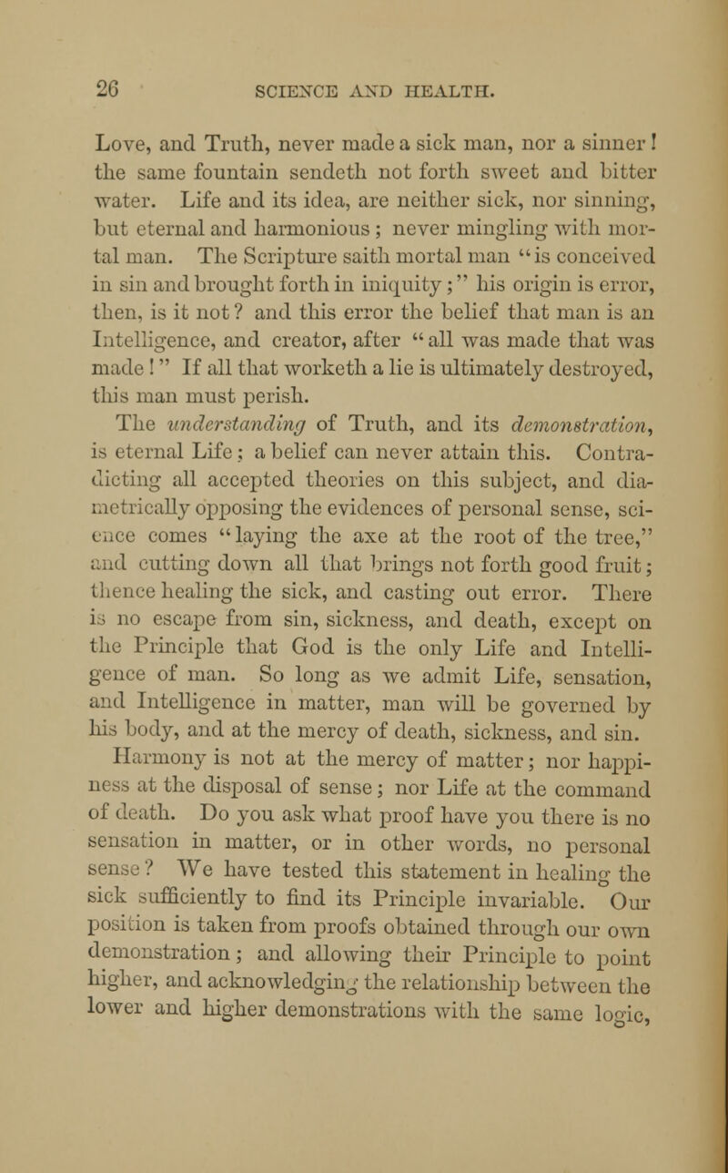 Love, and Truth, never made a sick man, nor a sinner! the same fountain sendeth not forth sweet and bitter water. Life and its idea, are neither sick, nor sinning, but eternal and harmonious ; never mingling with mor- tal man. The Scripture saith mortal man is conceived in sin and brought forth in iniquity; his origin is error, then, is it not ? and this error the belief that man is an Intelligence, and creator, after  all was made that was made ! If all that worketh a lie is ultimately destroyed, this man must perish. The understanding of Truth, and its demonstration, is eternal Life ; a belief can never attain this. Contra- dicting all accepted theories on this subject, and dia- metrically opposing the evidences of personal sense, sci- ence comes laying the axe at the root of the tree, and cutting down all that brings not forth good fruit; thence healing the sick, and casting out error. There i escape from sin, sickness, and death, except on the Principle that God is the only Life and Intelli- gence of man. So long as we admit Life, sensation, and Intelligence in matter, man will be governed by his body, and at the mercy of death, sickness, and sin. Harmony is not at the mercy of matter; nor happi- ness at the disposal of sense; nor Life at the command of death. Do you ask what proof have you there is no sensation in matter, or in other words, no personal sense ? We have tested this statement in healing the sick sufficiently to find its Principle invariable. Our position is taken from proofs obtained through our own demonstration; and allowing their Principle to point higher, and acknowledging the relationship between the lower and higher demonstrations with the same logic,
