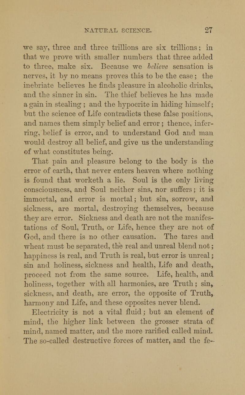 we say, three and three trillions are six trillions; in that we prove with smaller numbers that three added to three, make six. Because we helieve sensation is nerves, it by no means proves this to be the case; the inebriate believes he finds pleasure in alcoholic drinks, and the sinner in sin. The thief believes he has made a gain in stealing ; and the hypocrite in hiding himself; but the science of Life contradicts these false positions, and names them simply belief and error ; thence, infer- ring, belief is error, and to understand God and man would destroy all belief, and give us the understanding of what constitutes beim?. That pain and pleasure belong to the body is the error of earth, that never enters heaven where nothing is found that worketh a lie. Soul is the only living consciousness, and Soul neither sins, nor suffers; it is immortal, and error is mortal; but sin, sorrow, and sickness, are mortal, destroying themselves, because they are error. Sickness and death are not the manifes- tations of Soul, Truth, or Life, hence they are not of God, and there is no other causation. The tares and wheat must be separated, the real and unreal blend not; happiness is real, and Truth is real, but error is unreal; sin and holiness, sickness and health, Life and death, proceed not from the same source. Life, health, and holiness, together with all harmonies, are Truth; sin, sickness, and death, are error, the opposite of Truth, harmony and Life, and these opposites never blend. Electricity is not a vital fluid; but an element of mind, the higher link between the grosser strata of mind, named matter, and the more rarified called mind. The so-called destructive forces of matter, and the fe-