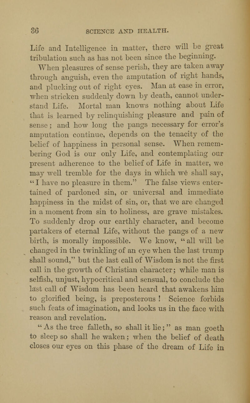 Life and Intelligence in matter, there will be great tribulation such as has not been since the beginning. When pleasures of sense perish, they arc taken away through anguish, even the amputation of right hands, and plucking out of right eyes. Man at ease in error, when stricken suddenly down by death, cannot under- stand Life. Mortal man knows nothing about Life that is. learned by relinquishing pleasure and pain of sense; and how long the pangs necessary for error's amputation continue, depends on the tenacity of the belief of happiness in personal sense. When remem- bering God is our only Life, and contemplating our present adherence to the belief of Life in matter, we may well tremble for the days in which we shall say, I have no pleasure in them. The false views enter- tained of pardoned sin, or universal and immediate happiness in the midst of sin, or, that we are changed in a moment from sin to holiness, are grave mistakes. To suddenly drop our earthly character, and become partakers of eternal Life, without the pangs of a new birth, is morally impossible. We know,  all will be changed in the twinkling of an eye when the last trump shall sound, but the last call of Wisdom is not the first call in the growth of Christian character; while man is selfish, unjust, hypocritical and sensual, to conclude the last call of Wisdom has been heard that awakens him to glorified being, is preposterous ! Science forbids such feats of imagination, and looks us in the face with reason and revelation. As the tree falleth, so shall it lie;  as man goeth to sleep so shall he waken; when the belief of death closes our eyes on this phase of the dream of Life in