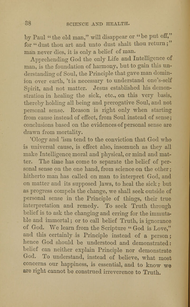 by Paul the old man, will disappear or be put off, for dust thou art and unto dust shalt thou return; man never dies, it is only a belief of man. Apprehending God the only Life and Intelligence of man, is the foundation of harmony, but to gain this un- derstanding of Soul, the Principle that gave man domin- ion over earth, 't is necessary to understand one's-self Spirit, and not matter. Jesus established his demon- stration in healing the sick, etc., on this very basis, thereby holding all being and prerogative Soul, and not personal sense. Reason is right only when starting from cause instead of effect, from Soul instead of sense; conclusions based on the evidences of personal sense are drawn from mortality. 'Ology and 'ism tend to the conviction that God who is universal cause, is effect also, insomuch as they all make Intelligence moral and physical, or mind and mat- ter. The time has come to separate the belief of per- sonal sense on the one hand, from science on the other; hitherto man has called on man to interpret God, and on matter and its supposed laws, to heal the sick; but as progress compels the change, we shall seek outside of personal sense in the Principle of things, their true interpretation and remedy. To seek Truth through belief is to ask the changing and erring for the immuta- ble and immortal; or to call belief Truth, is ignorance of God. We learn from the Scripture  God is Love, and this certainly is Principle instead of a person; hence God should be understood and demonstrated: belief can neither explain Principle nor demonstrate God. To understand, instead of believe, what most concerns our happiness, is essential, and to know we are right cannot be construed irreverence to Truth.
