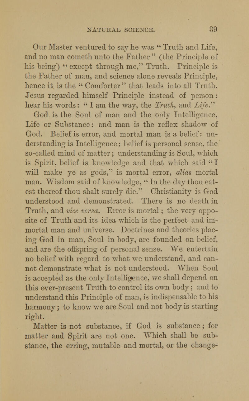 Our Master ventured to say he was  Truth and Life, and no man cometh unto the Father  (the Principle of his being)  except through me, Truth. Principle is the Father of man, and science alone reveals Principle, hence it is the  Comforter that leads into all Truth. Jesus regarded himself Principle instead of person: hear his words:  I am the way, the Truth, and Life.'''' God is the Soul of man and the only Intelligence, Life or Substance: and man is the reflex shadow of God. Belief is error, and mortal man is a belief: un- derstanding is Intelligence; belief is personal sense, the so-called mind of matter; understanding is Soul, which is Spirit, belief is knowledge and that which said  I will make ye as gods, is mortal error, alias mortal man. Wisdom said of knowledge,  In the day thou eat- est thereof thou shalt surely die. Christianity is God understood and demonstrated. There is no death in Truth, and vice versa. Error is mortal; the very oppo- site of Truth and its idea which is the perfect and im- mortal man and universe. Doctrines and theories plac- ing God in man, Soul in body, are founded on belief, and are the offspring of personal sense. We entertain no belief with regard to what we understand, and can- not demonstrate what is not understood. When Soul is accepted as the only Intelligence, we shall depend on this ever-present Truth to control its own body; and to understand this Principle of man, is indispensable to his harmony; to know we are Soul and not body is starting right. Matter is not substance, if God is substance ; for matter and Spirit are not one. Which shall be sub- stance, the erring, mutable and mortal, or the change-