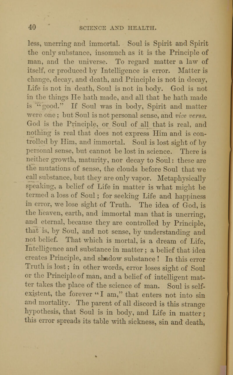 less, unerring and immortal. Soul is Spirit and Spirit the only substance, insomuch as it is the Principle of man, and the universe. To regard matter a law of itself, or produced by Intelligence is error. Matter is change, decay, and death, and Principle is not in decay, Life is not in death, Soul is not in body. God is not in the things He hath made, and all that he hath made is ''good. If Soul was in body, Spirit and matter were one ; but Soul is not personal sense, and vice versa. God is the Principle, or Soul of all that is real, and nothing is real that does not express Him and is con- trolled by Him, and immortal. Soul is lost sight of by personal sense, but cannot be lost in science. There is neither growth, maturity, nor decay to Soul: these are the mutations of sense, the clouds before Soul that we rail substance, but they are only vapor. Metaphysically speaking, a belief of Life in matter is what might be termed a loss of Soul; for seeking Life and happiness in error, we lose sight of Truth. The idea of God, is the heaven, earth, and immortal man that is unerring, and eternal, because they are controlled by Principle, that is, by Soul, and not sense, by understanding and not belief. That which is mortal, is a dream of Life, Intelligence and substance in matter; a belief that idea creates Principle, and shadow substance ! In this error Truth is lost; in other words, error loses sight of Soul or the Principle of man, and a belief of intelligent mat- ter takes the place of the science of man. Soul is self- existent, the forever I am, that enters not into sin and mortality. The parent of all discord is this strange hypothesis, that Soul is in body, and Life in matter; this error spreads its table with sickness, sin and death,