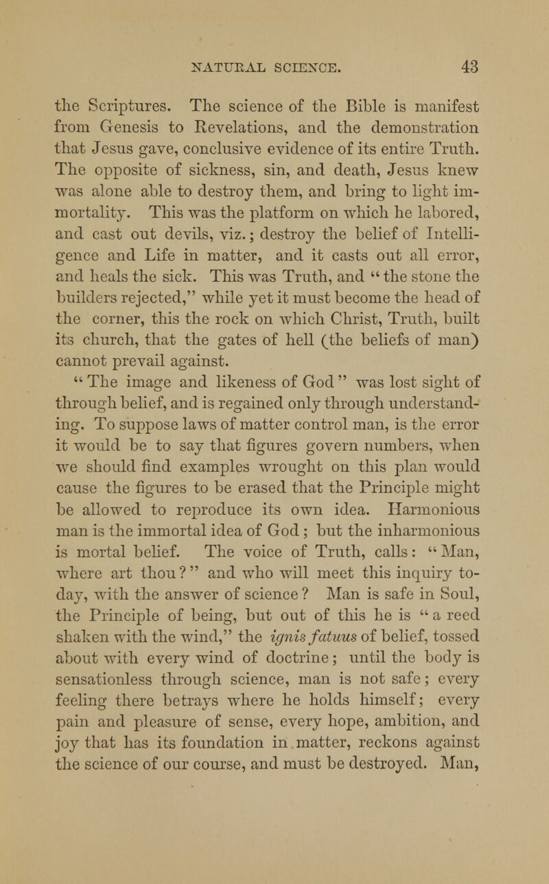 the Scriptures. The science of the Bible is manifest from Genesis to Revelations, and the demonstration that Jesns gave, conclusive evidence of its entire Truth. The opposite of sickness, sin, and death, Jesus knew was alone able to destroy them, and bring to light im- mortality. This was the platform on which he labored, and cast out devils, viz.; destroy the belief of Intelli- gence and Life in matter, and it casts out all error, and heals the sick. This was Truth, and  the stone the builders rejected, while yet it must become the head of the corner, this the rock on which Christ, Truth, built its church, that the gates of hell (the beliefs of man) cannot prevail against.  The image and likeness of God  was lost sight of through belief, and is regained only through understand- ing. To suppose laws of matter control man, is the error it would be to say that figures govern numbers, when we should find examples wrought on this plan would cause the figures to be erased that the Principle might be allowed to reproduce its own idea. Harmonious man is the immortal idea of God ; but the inharmonious is mortal belief. The voice of Truth, calls:  Man, where art thou? and who will meet this inquiry to- day, with the answer of science ? Man is safe in Soul, the Principle of being, but out of this he is  a reed shaken with the wind, the ignis fatuus of belief, tossed about with every wind of doctrine; until the body is sensationless through science, man is not safe; every feeling there betrays where he holds himself; every pain and pleasure of sense, every hope, ambition, and joy that has its foundation in matter, reckons against the science of our course, and must be destroyed. Man,