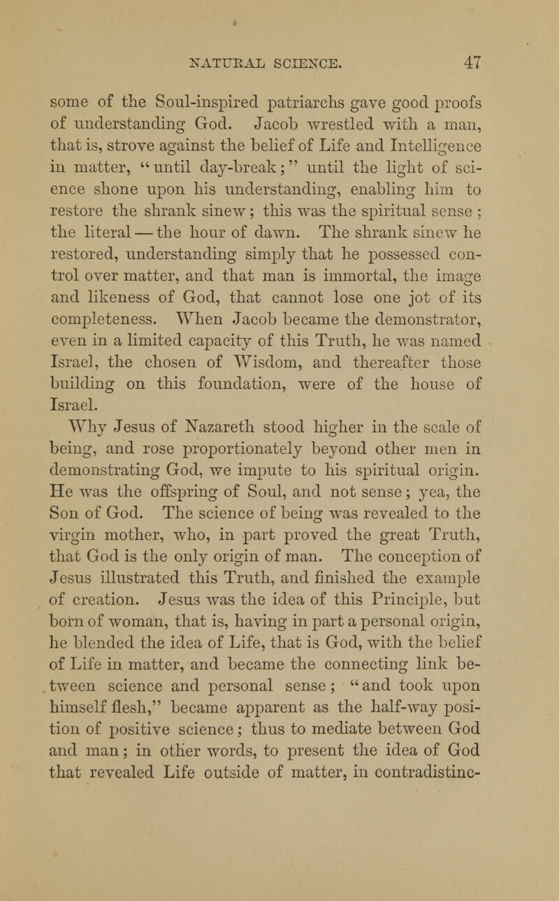 some of the Soul-inspired patriarchs gave good proofs of understanding God. Jacob wrestled with a man, that is, strove against the belief of Life and Intelligence in matter,  until day-break; until the light of sci- ence shone upon his understanding, enabling him to restore the shrank sinew; this was the spiritual sense ; the literal — the hour of dawn. The shrank sinew he restored, understanding simply that he possessed con- trol over matter, and that man is immortal, the image and likeness of God, that cannot lose one jot of its completeness. When Jacob became the demonstrator, even in a limited capacity of this Truth, he was named Israel, the chosen of Wisdom, and thereafter those building on this foundation, were of the house of Israel. Why Jesus of Nazareth stood higher in the scale of being, and rose proportionately beyond other men in demonstrating God, we impute to his spiritual origin. He was the offspring of Soul, and not sense; yea, the Son of God. The science of being was revealed to the virgin mother, who, in part proved the great Truth, that God is the only origin of man. The conception of Jesus illustrated this Truth, and finished the example of creation. Jesus was the idea of this Principle, but born of woman, that is, having in part a personal origin, he blended the idea of Life, that is God, with the belief of Life in matter, and became the connecting link be- tween science and personal sense;  and took upon himself flesh, became apparent as the half-way posi- tion of positive science; thus to mediate between God and man; in other words, to present the idea of God that revealed Life outside of matter, in contradistinc-