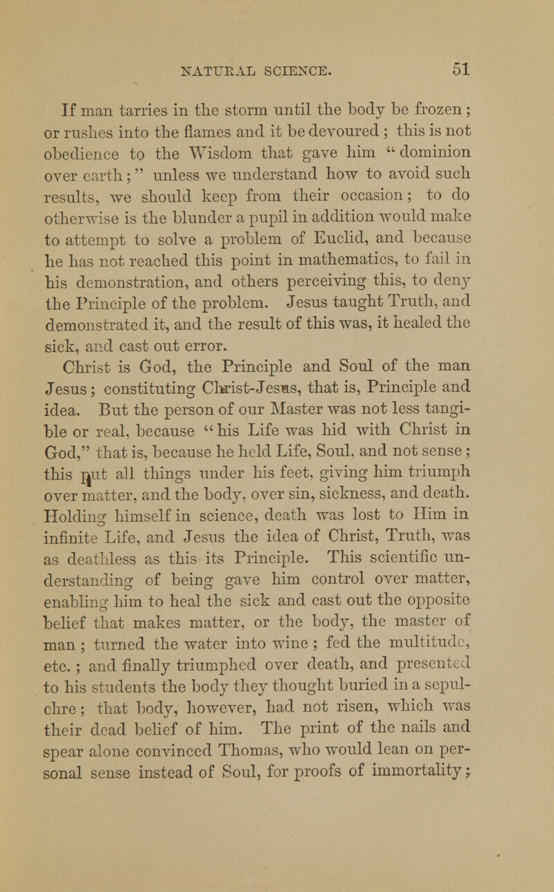 If man tarries in the storm until the body be frozen; or rushes into the flames and it be devoured ; this is not obedience to the Wisdom that gave him  dominion over earth; unless we understand how to avoid such results, we should keep from their occasion; to do otherwise is the blunder a pupil in addition would make to attempt to solve a problem of Euclid, and because he has not reached this point in mathematics, to fail in his demonstration, and others perceiving this, to deny the Principle of the problem. Jesus taught Truth, and demonstrated it, and the result of this was, it healed the sick, and cast out error. Christ is God, the Principle and Soul of the man Jesus; constituting Christ-Jesus, that is, Principle and idea. But the person of our Master was not less tangi- ble or real, because his Life was hid with Christ in God, that is, because he held Life, Soul, and not sense ; this mit all things under his feet, giving him triumph over matter, and the body, over sin, sickness, and death. Holding himself in science, death was lost to Him in infinite Life, and Jesus the idea of Christ, Truth, was as deathless as this its Principle. This scientific un- derstanding of being gave him control over matter, enabling him to heal the sick and cast out the opposite belief that makes matter, or the body, the master of man ; turned the water into wine ; fed the multitude, etc.; and finally triumphed over death, and prescnU 1 to his students the body they thought buried in a sepul- chre ; that body, however, had not risen, which was their dead belief of him. The print of the nails and spear alone convinced Thomas, who would lean on per- sonal sense instead of Soul, for proofs of immortality;