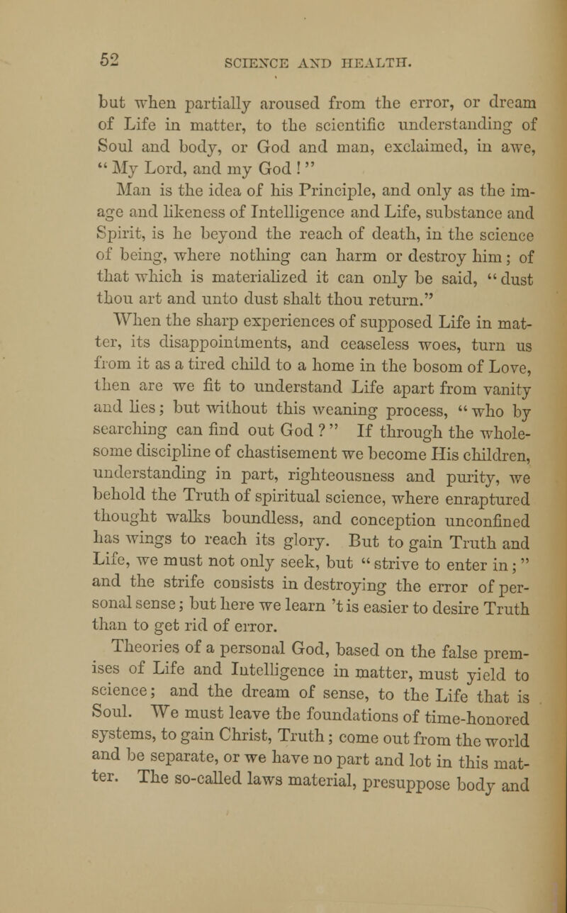 but when partially aroused from the error, or dream of Life in matter, to the scientific understanding of Soul and body, or God and man, exclaimed, in awe,  My Lord, and my God !  Man is the idea of his Principle, and only as the im- age and likeness of Intelligence and Life, substance and Spirit, is he beyond the reach of death, in the science of being, where nothing can harm or destroy him; of that which is materialized it can only be said,  dust thou art and unto dust shalt thou return. When the sharp experiences of supposed Life in mat- ter, its disappointments, and ceaseless woes, turn us from it as a tired child to a home in the bosom of Love, then are we fit to understand Life apart from vanity and lies; but without this weaning process,  who by searching can find out God ?  If through the whole- some discipline of chastisement we become His children, understanding in part, righteousness and purity, we behold the Truth of spiritual science, where enraptured thought walks boundless, and conception unconfined has wings to reach its glory. But to gain Truth and Life, we must not only seek, but  strive to enter in;  and the strife consists in destroying the error of per- sonal sense; but here we learn 't is easier to desire Truth than to get rid of error. Theories of a personal God, based on the false prem- ises of Life and Intelligence in matter, must yield to science; and the dream of sense, to the Life that is Soul. We must leave the foundations of time-honored systems, to gain Christ, Truth; come out from the world and be separate, or we have no part and lot in this mat- ter. The so-called laws material, presuppose body and