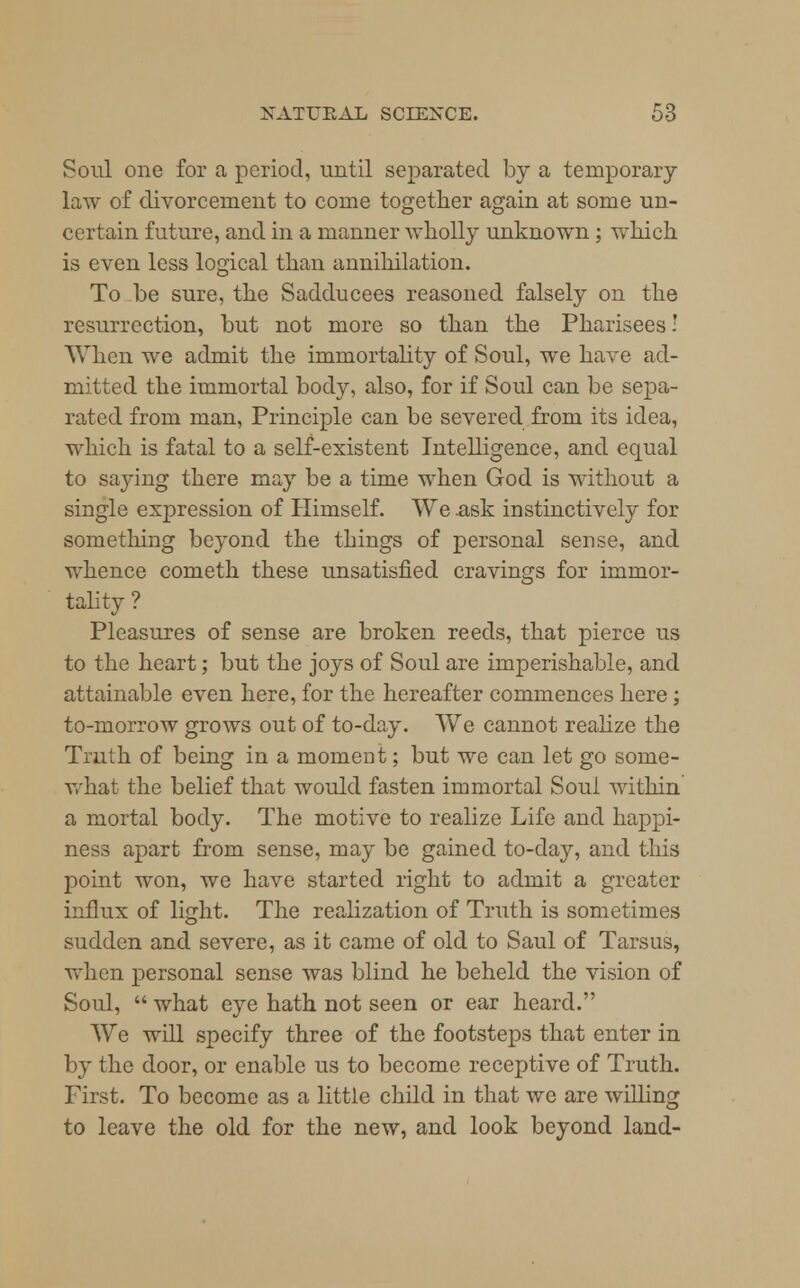 Soul one for a period, until separated by a temporary law of divorcement to come together again at some un- certain future, and in a manner wholly unknown ; which is even less logical than annihilation. To be sure, the Sadducees reasoned falsely on the resurrection, but not more so than the Pharisees! When we admit the immortality of Soul, we have ad- mitted the immortal body, also, for if Soul can be sepa- rated from man, Principle can be severed from its idea, which is fatal to a self-existent Intelligence, and equal to saying there may be a time when God is without a single expression of Himself. We .ask instinctively for something beyond the things of personal sense, and whence cometh these unsatisfied cravings for immor- tality ? Pleasures of sense are broken reeds, that pierce us to the heart; but the joys of Soul are imperishable, and attainable even here, for the hereafter commences here; to-morrow grows out of to-day. We cannot realize the Truth of being in a moment; but we can let go sorne- Avhat the belief that would fasten immortal Soul within a mortal body. The motive to realize Life and happi- ness ajurt from sense, may be gained to-day, and this point won, we have started right to admit a greater influx of light. The realization of Truth is sometimes sudden and severe, as it came of old to Saul of Tarsus, when personal sense was blind he beheld the vision of Soul,  what eye hath not seen or ear heard. We will specify three of the footsteps that enter in by the door, or enable us to become receptive of Truth. First. To become as a little child in that we are willing to leave the old for the new, and look beyond land-
