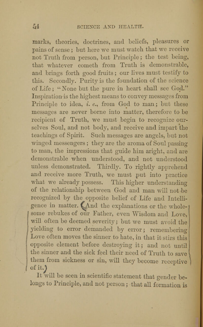 marks, theories, doctrines, and beliefs, pleasures or pains of sense ; but here we must watch that avc receive not Truth from person, but Principle; the test being-, that whatever cometh from Truth is demonstrable, and brings forth good fruits; our lives must testify to this. Secondly. Purity is the foundation of the science of Life ;  Xone but the pure in heart shall see God. Inspiration is the highest means to convey messages from Principle to idea, i. e., from God to man; but these messages are never borne into matter, therefore to be recipient of Truth, we must begin to recognize our- selves Soul, and not bod}^, and receive and impart the teachings of Spirit. Such messages are angels, but not winged messengers ; they are the aroma of Soul passing to man, the impressions that guide him aright, and are demonstrable when understood, and not understood unless demonstrated. Thirdly. To rightly apprehend and receive more Truth, we must put into practice what we already possess. This higher understanding of the relationship between God and man will not be recognized by the opposite belief of Life and Intelli- gence in matter. Oaid the explanations or the whole- some rebukes of our Father, even Wisdom and Love, will often be deemed severity; but we must avoid the }-ielding to error demanded by error; remembering Love often moves the sinner to hate, in that it stirs this opposite element before destroying it; and not until the sinner and the sick feel their need of Truth to save them from sickness or sin, will they become receptive of it.J It will be seen in scientific statement that gender be- longs to Principle, and not person; that all formation is