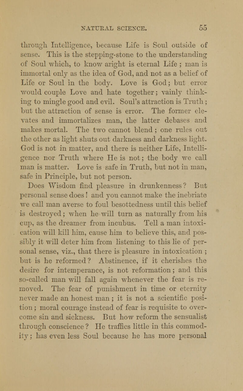 through Intelligence, because Life is Soul outside of sense. This is the stepping-stone to the understanding of Soul which, to know aright is eternal Life ; man is immortal only as the idea of God, and not as a belief of Life or Soul in the body. Love is God; but error would couple Love and hate together; vainly think- ing to mingle good and evil. Soul's attraction is Truth; but the attraction of sense is error. The former ele- vates and immortalizes man, the latter debases and makes mortal. The two cannot blend; one rules out the other as light shuts out darkness and darkness light. God is not in matter, and there is neither Life, Intelli- gence nor Truth where He is not; the body we call man is matter. Love is safe in Truth, but not in man, safe in Principle, but not person. Does Wisdom find pleasure in drunkenness ? But personal sense does ! and you cannot make the inebriate we call man averse to foul besottedness until this belief is destroyed; when he will turn as naturally from his cup, as the dreamer from incubus. Tell a man intoxi- cation will kill him, cause him to believe this, and pos- sibly it will deter him from listening to this lie of per- sonal sense, viz., that there is pleasure in intoxication ; but is he reformed? Abstinence, if it cherishes the desire for intemperance, is not reformation; and this so-called man will fall again whenever the fear is re- moved. The fear of punishment in time or eternity never made an honest man; it is not a scientific posi- tion ; moral courage instead of fear is requisite to over- come sin and sickness. But how reform the sensualist through conscience ? He traffics little in this commod- ity ; has even less Soul because he has more personal