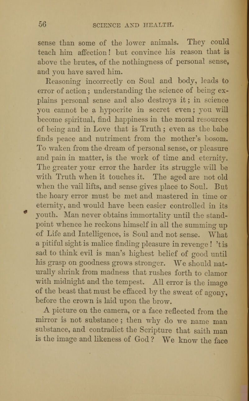 sense than some of the lower animals. They could teach him affection! but convince his reason that is above the brutes, of the nothingness of personal sense, and you have saved him. Reasoning incorrectly on Soul and body, leads to error of action; understanding the science of being ex- plains personal sense and also destroys it; in science you cannot be a hypocrite in secret even; you will become spiritual, find happiness in the moral resources of being and in Love that is Truth; even as the babe finds peace and nutriment from the mother's bosom. To waken from the dream of personal sense, or pleasure and pain in matter, is the work of time and eternity. The greater your error the harder its struggle will be with Truth when it touches it. The aged are not old when the vail lifts, and sense gives place to Soul. But the hoary error must be met and mastered in time or eternity, and would have been easier controlled in its youth. Man never obtains immortality until the stand- point whence he reckons himself in all the summing up of Life and Intelligence, is Soul and not sense. What a pitiful sight is malice finding pleasure in revenge ! 't is sad to think evil is man's highest belief of good until Ins grasp on goodness grows stronger. We should nat- urally shrink from madness that rushes forth to clamor with midnight and the tempest. All error is the image of the beast that must be effaced by the sweat of agony, before the crown is laid upon the brow. A picture on the camera, or a face reflected from the mirror is not substance ; then why do we name man substance, and contradict the Scripture that saith man is the image and likeness of God ? We know the face