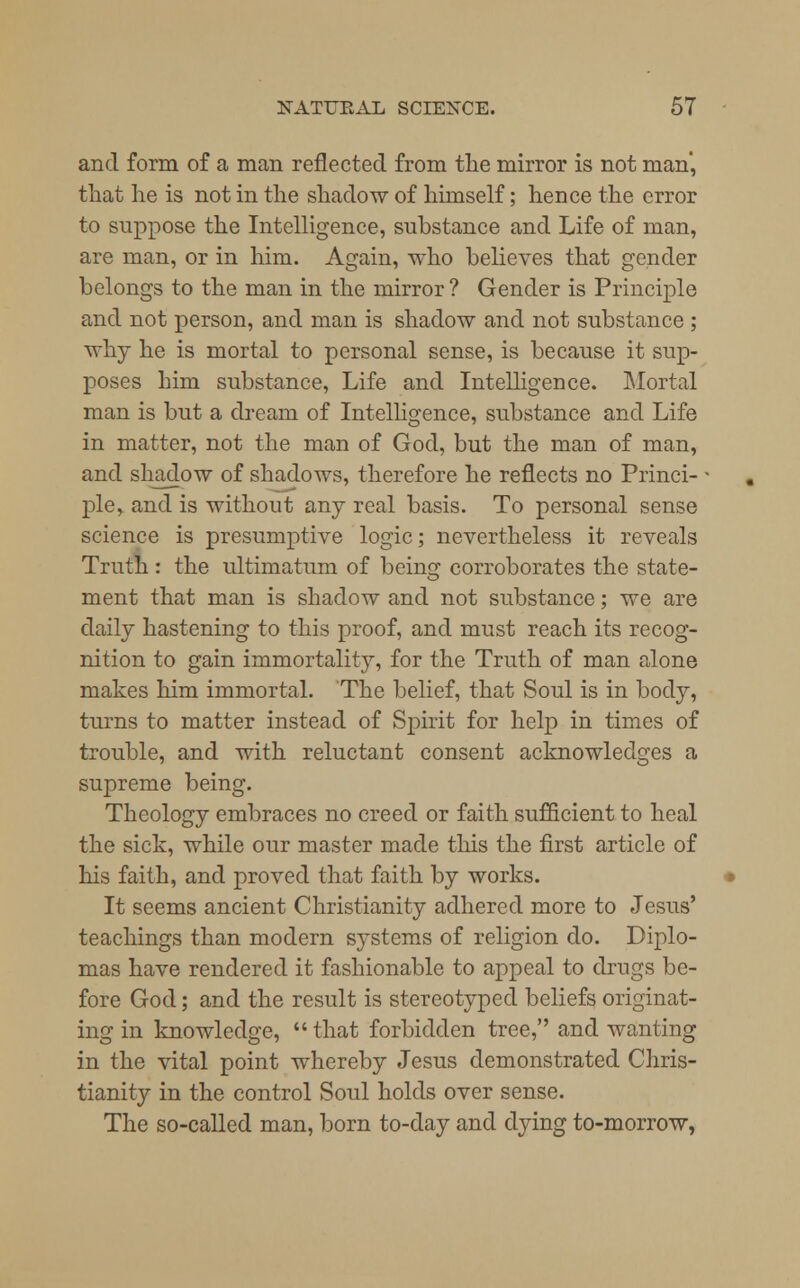 and form of a man reflected from the mirror is not man', that he is not in the shadow of himself; hence the error to suppose the Intelligence, substance and Life of man, are man, or in him. Again, who believes that gender belongs to the man in the mirror ? Gender is Principle and not person, and man is shadow and not substance ; why he is mortal to personal sense, is because it sup- poses him substance, Life and Intelligence. Mortal man is but a dream of Intelligence, substance and Life in matter, not the man of God, but the man of man, and shadow of shadows, therefore he reflects no Princi- ple, and is without any real basis. To personal sense science is presumptive logic; nevertheless it reveals Truth : the ultimatum of being corroborates the state- ment that man is shadow and not substance; we are daily hastening to this proof, and must reach its recog- nition to gain immortality, for the Truth of man alone makes him immortal. The belief, that Soul is in body, turns to matter instead of Spirit for help in times of trouble, and with reluctant consent acknowledges a supreme being. Theology embraces no creed or faith sufficient to heal the sick, while our master made this the first article of his faith, and proved that faith by works. It seems ancient Christianity adhered more to Jesus' teachings than modern systems of religion do. Diplo- mas have rendered it fashionable to appeal to drugs be- fore God; and the result is stereotyped beliefs originat- ing in knowledge, that forbidden tree, and wanting in the vital point whereby Jesus demonstrated Chris- tianity in the control Soul holds over sense. The so-called man, born to-day and dying to-morrow,