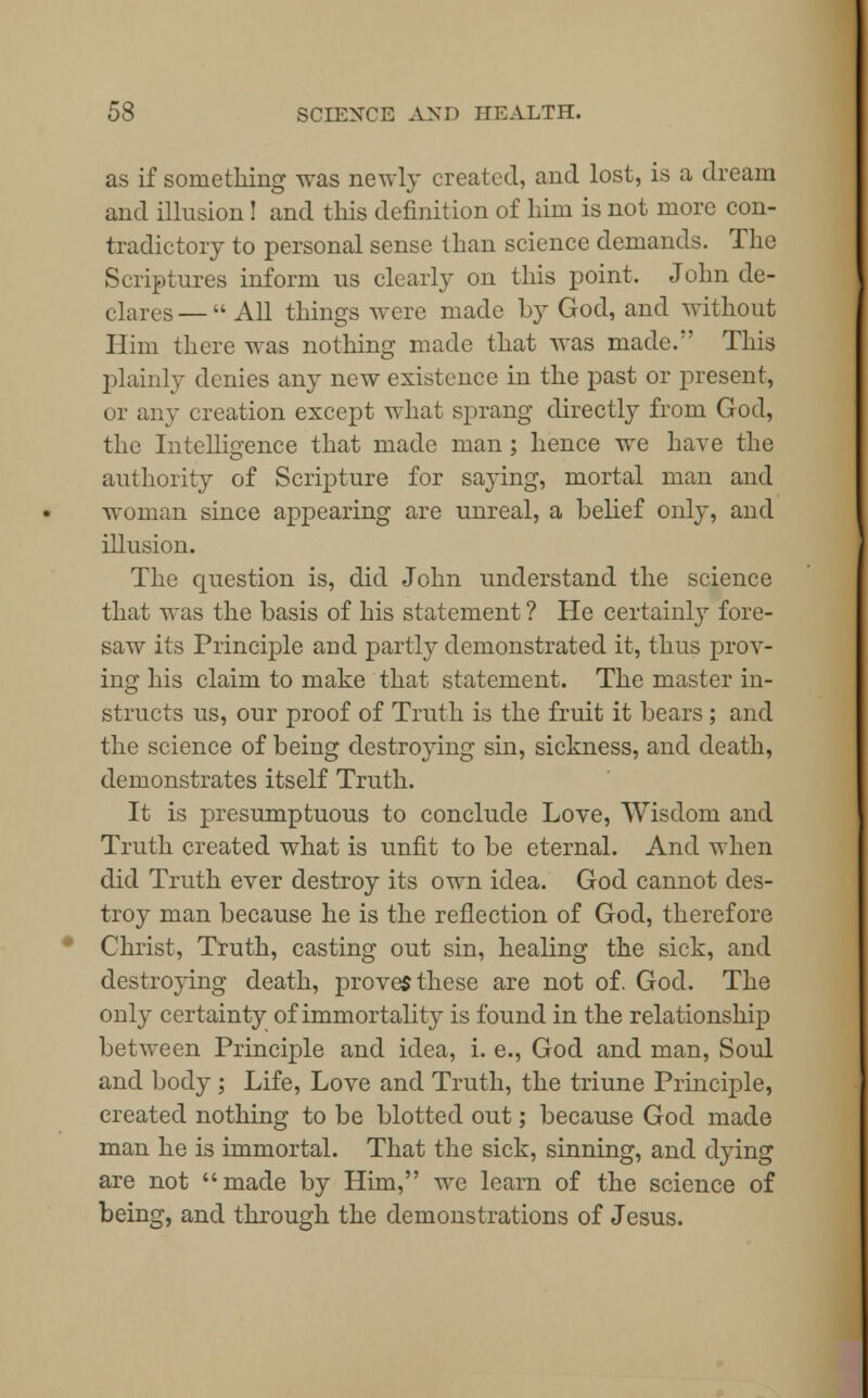 as if something was newly created, and lost, is a dream and illusion! and this definition of him is not more con- tradictory to personal sense than science demands. The Scriptures inform us clearly on this point, John de- clares— All things were made by God, and without Him there was nothing made that was made. This plainly denies any new existence in the past or present, or any creation except what sprang directly from God, the Intelligence that made man ; hence we have the authority of Scripture for saying, mortal man and woman since appearing are unreal, a belief only, and illusion. The question is, did John understand the science that was the basis of his statement ? He certainly fore- saw its Principle and partly demonstrated it, thus prov- ing his claim to make that statement. The master in- structs us, our proof of Truth is the fruit it bears ; and the science of being destroying sin, sickness, and death, demonstrates itself Truth. It is presumptuous to conclude Love, Wisdom and Truth created what is unfit to be eternal. And when did Truth ever destroy its own idea. God cannot des- troy man because he is the reflection of God, therefore Christ, Truth, casting out sin, healing the sick, and destroying death, proves these are not of. God. The only certainty of immortalit}- is found in the relationship between Principle and idea, i. e., God and man, Soul and body ; Life, Love and Truth, the triune Principle, created nothing to be blotted out; because God made man he is immortal. That the sick, sinning, and dying are not made by Him, we learn of the science of being, and through the demonstrations of Jesus.