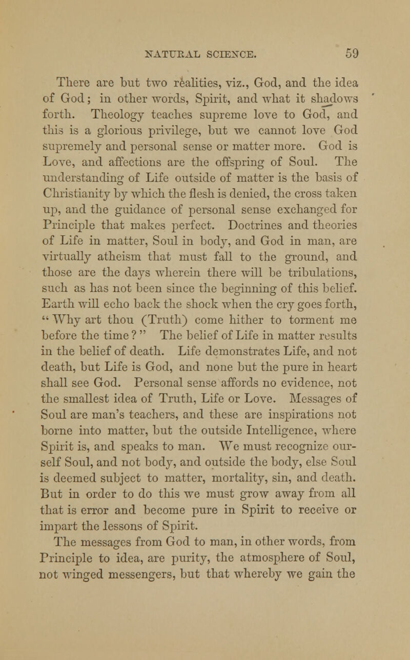 There are but two realities, viz., God, and the idea of God; in other words, Spirit, and what it shadows forth. Theology teaches supreme love to God, and this is a glorious privilege, but we cannot love God supremely and personal sense or matter more. God is Love, and affections are the offspring of Soul. The understanding of Life outside of matter is the basis of Christianity by which the flesh is denied, the cross taken up, and the guidance of personal sense exchanged for Principle that makes perfect. Doctrines and theories of Life in matter, Soul in body, and God in man, are virtually atheism that must fall to the ground, and those are the days wherein there will be tribulations, such as has not been since the beginning of this belief. Earth will echo back the shock when the cry goes forth,  Why art thou (Truth) come hither to torment me before the time ?  The belief of Life in matter results in the belief of death. Life demonstrates Life, and not death, but Life is God, and none but the pure in heart shall see God. Personal sense affords no evidence, not the smallest idea of Truth, Life or Love. Messages of Soul are man's teachers, and these are inspirations not borne into matter, but the outside Intelligence, where Spirit is, and speaks to man. We must recognize our- self Soul, and not body, and outside the body, else Soul is deemed subject to matter, mortality, sin, and death. But in order to do this we must grow away from all that is error and become pure in Spirit to receive or impart the lessons of Spirit. The messages from God to man, in other words, from Principle to idea, are purity, the atmosphere of Soul, not winged messengers, but that whereby we gain the