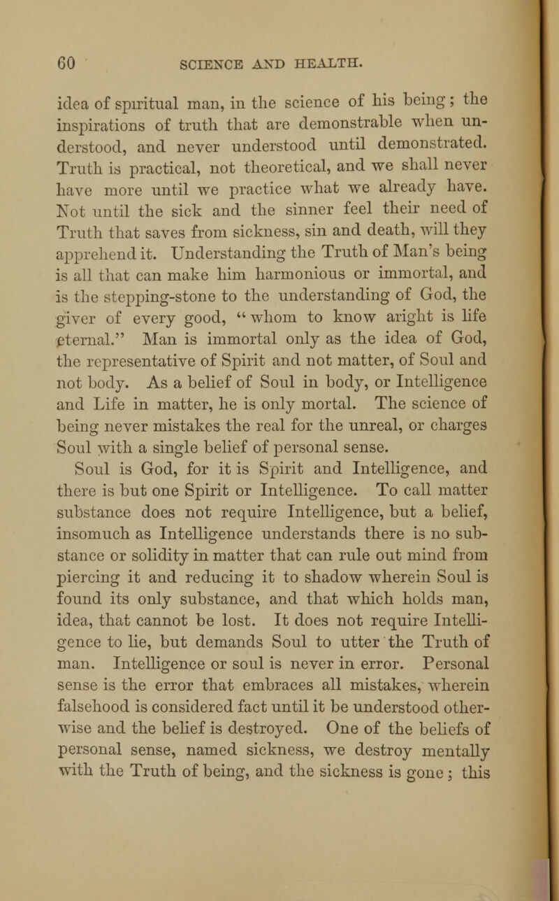 idea of spiritual man, in the science of his being; the inspirations of truth that are demonstrable when un- derstood, and never understood until demonstrated. Truth is practical, not theoretical, and we shall never have more until we practice what we already have. Not until the sick and the sinner feel their need of Truth that saves from sickness, sin and death, will they apprehend it. Understanding the Truth of Man's being is all that can make him harmonious or immortal, and is the stepping-stone to the understanding of God, the giver of every good,  whom to know aright is life eternal. Man is immortal only as the idea of God, the representative of Spirit and not matter, of Soul and not body. As a belief of Soul in body, or Intelligence and Life in matter, he is only mortal. The science of being never mistakes the real for the unreal, or charges Soul with a single belief of personal sense. Soul is God, for it is Spirit and Intelligence, and there is but one Spirit or Intelligence. To call matter substance does not require Intelligence, but a belief, insomuch as Intelligence understands there is no sub- stance or solidity in matter that can rule out mind from piercing it and reducing it to shadow wherein Soul is found its only substance, and that which holds man, idea, that cannot be lost. It does not require Intelli- gence to lie, but demands Soul to utter the Truth of man. Intelligence or soul is never in error. Personal sense is the error that embraces all mistakes, wherein falsehood is considered fact until it be understood other- wise and the belief is destroyed. One of the beliefs of personal sense, named sickness, we destroy mentally with the Truth of being, and the sickness is gone ; this