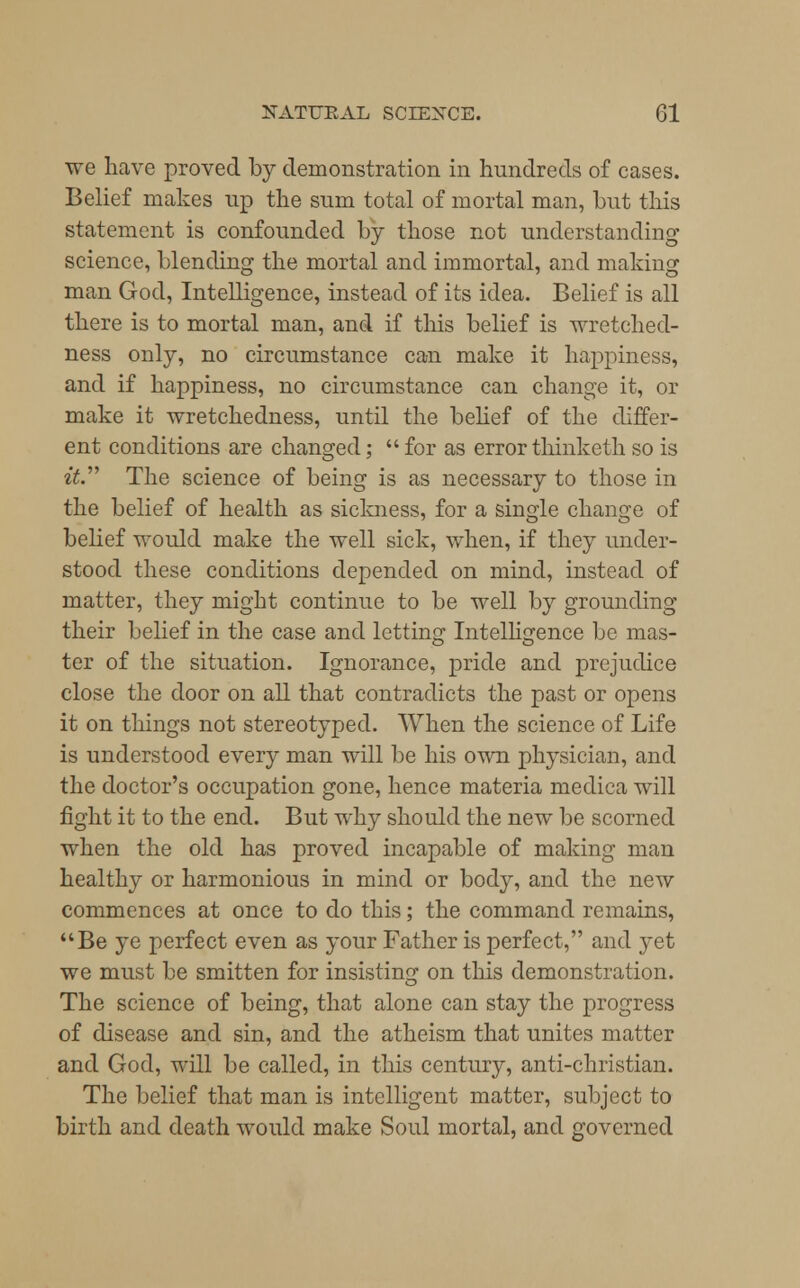 we have proved by demonstration in hundreds of cases. Belief makes up the sum total of mortal man, but this statement is confounded by those not understanding science, blending the mortal and immortal, and making man God, Intelligence, instead of its idea. Belief is all there is to mortal man, and if this belief is wretched- ness only, no circumstance can make it happiness, and if happiness, no circumstance can change it, or make it wretchedness, until the belief of the differ- ent conditions are changed;  for as error thinketh so is «£. The science of being is as necessary to those in the belief of health as sickness, for a single change of belief would make the well sick, when, if they under- stood these conditions depended on mind, instead of matter, they might continue to be well by grounding their belief in the case and letting Intelligence be mas- ter of the situation. Ignorance, pride and prejudice close the door on all that contradicts the past or opens it on things not stereotyped. When the science of Life is understood every man will be his own physician, and the doctor's occupation gone, hence materia medica will fight it to the end. But why should the new be scorned when the old has proved incapable of making man healthy or harmonious in mind or body, and the new commences at once to do this; the command remains, Be ye perfect even as your Father is perfect, and yet we must be smitten for insisting on this demonstration. The science of being, that alone can stay the progress of disease and sin, and the atheism that unites matter and God, will be called, in this century, anti-christian. The belief that man is intelligent matter, subject to birth and death would make Soul mortal, and governed