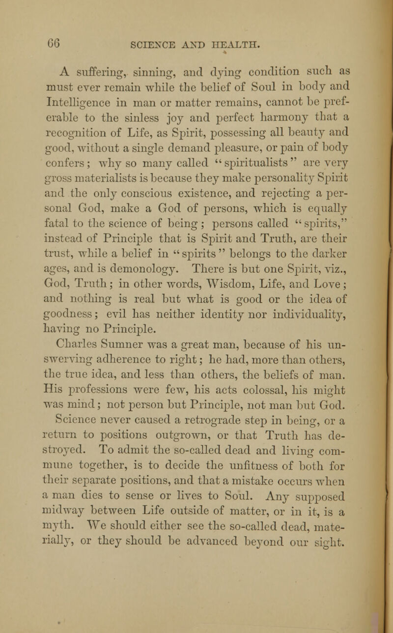 A suffering, sinning, and dying condition such as must ever remain while the belief of Soul in body and Intelligence in man or matter remains, cannot be pref- erable to the sinless joy and perfect harmony that a recognition of Life, as Spirit, possessing all beauty and good, without a single demand pleasure, or pain of body confers; why so many called spiritualists are very gross materialists is because they make personality Spirit and the only conscious existence, and rejecting a per- sonal God, make a God of persons, which is equally fatal to the science of being; persons called spirits, instead of Principle that is Spirit and Truth, are their trust, while a belief in  spirits  belongs to the darker ages, and is demonology. There is but one Spirit, viz., God, Truth; in other words, Wisdom, Life, and Love; and nothing is real but what is good or the idea of goodness; evil has neither identity nor individuality, having no Principle. Charles Sumner was a great man, because of his un- swerving adherence to right; he had, more than others, the true idea, and less than others, the beliefs of man. His professions were few, his acts colossal, his might was mind; not person but Principle, not man but God. Science never caused a retrograde step in being, or a return to positions outgrown, or that Truth lias de- stroyed. To admit the so-called dead and living com- mune together, is to decide the unfitness of both for their separate positions, and that a mistake occurs when a man dies to sense or lives to Soul. Any supposed midway between Life outside of matter, or in it, is a myth. We should either see the so-called dead, mate- rially, or they should be advanced beyond our sight.