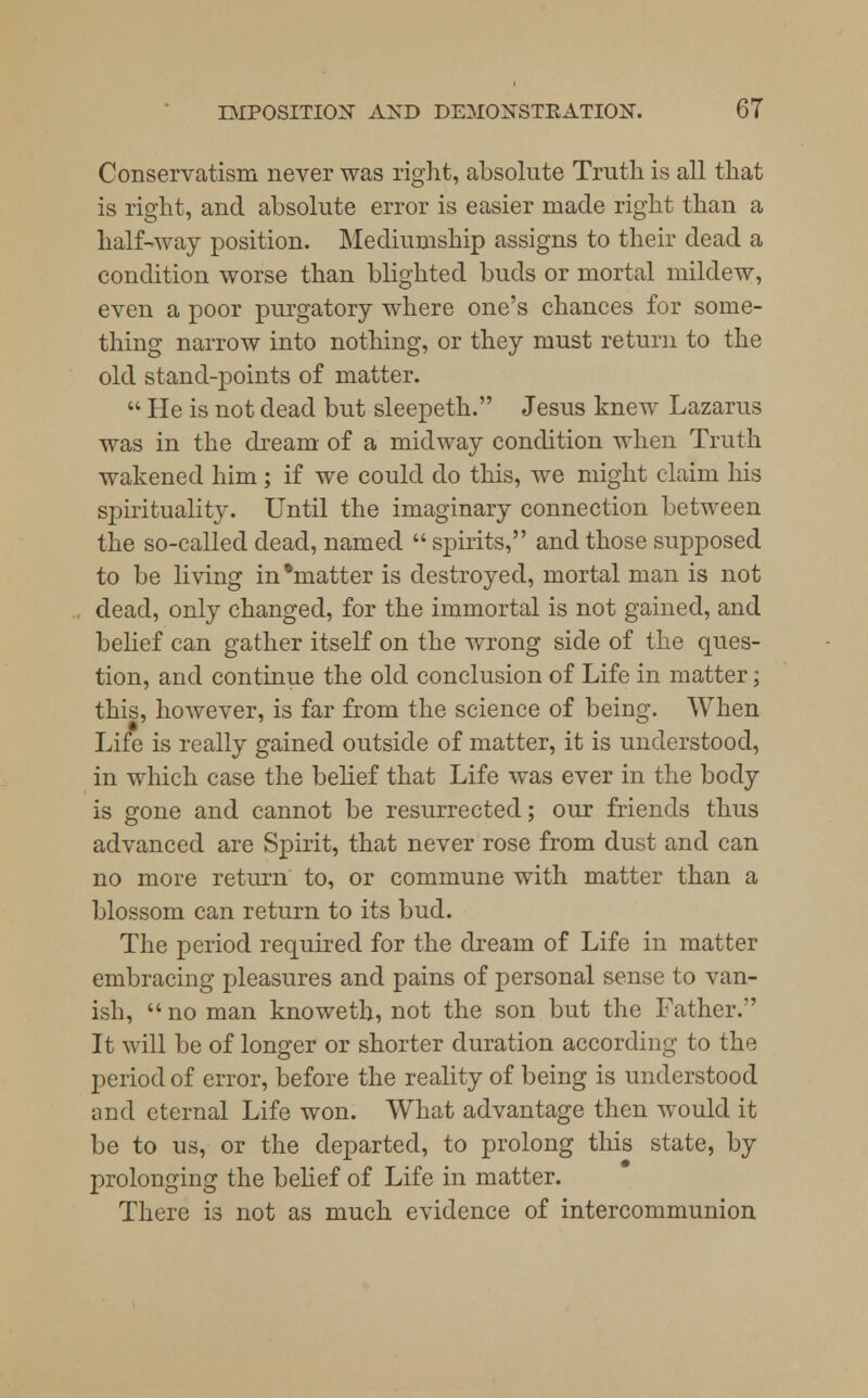 Conservatism never was right, absolute Truth is all that is right, and absolute error is easier made right than a half-way position. Me chumship assigns to their dead a condition worse than blighted buds or mortal mildew, even a poor purgatory where one's chances for some- thing narrow into nothing, or they must return to the old stand-points of matter.  He is not dead but sleepeth. Jesus knew Lazarus was in the dream of a midway condition when Truth wakened him; if we could do this, we might claim his spirituality. Until the imaginary connection between the so-called dead, named  spirits, and those supposed to be living in'matter is destroyed, mortal man is not dead, only changed, for the immortal is not gained, and belief can gather itself on the wrong side of the ques- tion, and continue the old conclusion of Life in matter; this, however, is far from the science of being. When Life is really gained outside of matter, it is understood, in which case the belief that Life was ever in the body is gone and cannot be resurrected; our friends thus advanced are Spirit, that never rose from dust and can no more return to, or commune with matter than a blossom can return to its bud. The period required for the dream of Life in matter embracing pleasures and pains of personal sense to van- ish,  no man knoweth, not the son but the Father. It will be of longer or shorter duration according to the period of error, before the reality of being is understood and eternal Life won. What advantage then would it be to us, or the departed, to prolong this state, by prolonging the belief of Life in matter. There is not as much evidence of intercommunion