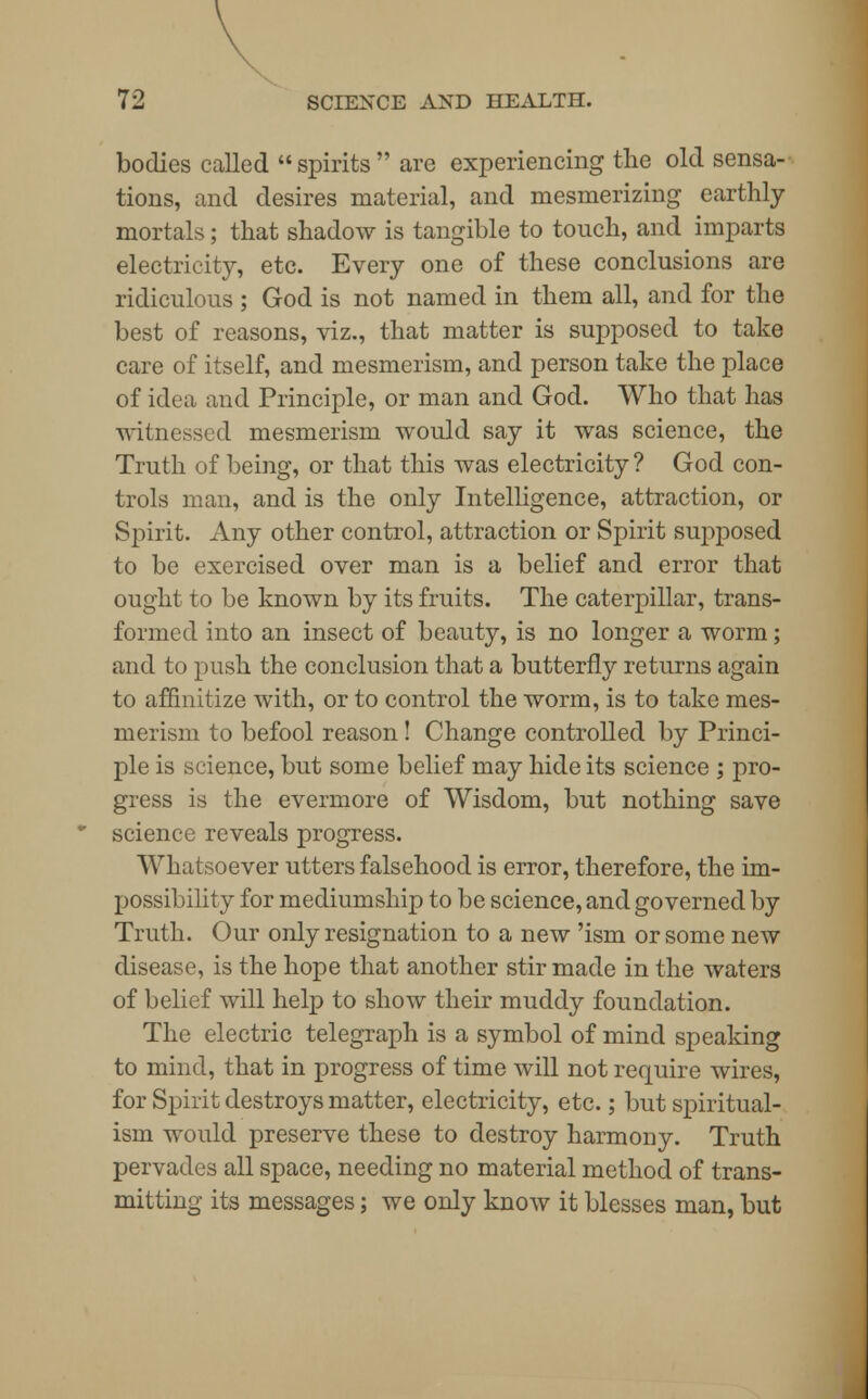 bodies called spirits are experiencing the old sensa- tions, and desires material, and mesmerizing earthly mortals; that shadow is tangible to touch, and imparts electricity, etc. Every one of these conclusions are ridiculous ; God is not named in them all, and for the best of reasons, viz., that matter is supposed to take care of itself, and mesmerism, and person take the place of idea and Principle, or man and God. Who that has witnessed mesmerism would say it was science, the Truth of being, or that this was electricity? God con- trols man, and is the only Intelligence, attraction, or Spirit. Any other control, attraction or Spirit supposed to be exercised over man is a belief and error that ought to be known by its fruits. The caterpillar, trans- formed into an insect of beauty, is no longer a worm; and to push the conclusion that a butterfly returns again to affinitize with, or to control the worm, is to take mes- merism to befool reason! Change controlled by Princi- ple is science, but some belief may hide its science ; pro- gress is the evermore of Wisdom, but nothing save science reveals progress. Whatsoever utters falsehood is error, therefore, the im- possibility for mediumship to be science, and governed by Truth. Our only resignation to a new 'ism or some new disease, is the hope that another stir made in the waters of belief will help to show their muddy foundation. The electric telegraph is a symbol of mind speaking to mind, that in progress of time will not require wires, for Spirit destroys matter, electricity, etc.; but spiritual- ism would preserve these to destroy harmony. Truth pervades all space, needing no material method of trans- mitting its messages; we only know it blesses man, but