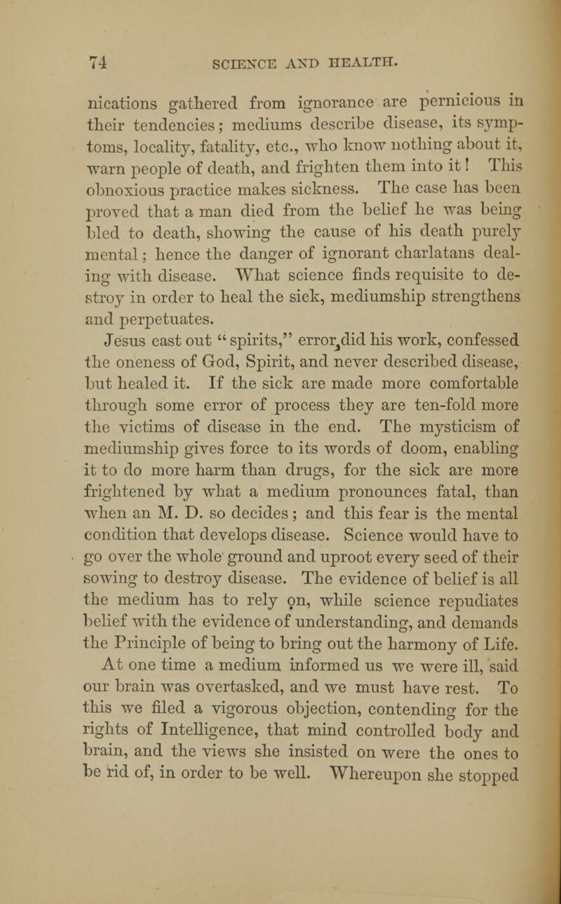 nications gathered from ignorance are pernicious in their tendencies; mediums describe disease, its symp- toms, locality, fatality, etc., who know nothing about it, warn people of death, and frighten them into it! This obnoxious practice makes sickness. The case has been proved that a man died from the belief he was being bled to death, showing the cause of his death purely mental; hence the danger of ignorant charlatans deal- ing with disease. What science finds requisite to de- stroy in order to heal the sick, mediumship strengthens and perpetuates. Jesus cast out  spirits, error^did his work, confessed the oneness of God, Spirit, and never described disease, but healed it. If the sick are made more comfortable through some error of process they are ten-fold more the victims of disease in the end. The mysticism of mediumship gives force to its words of doom, enabling it to do more harm than drugs, for the sick are more frightened by what a medium pronounces fatal, than when an M. D. so decides; and this fear is the mental condition that develops disease. Science would have to go over the whole ground and uproot every seed of their sowing to destroy disease. The evidence of belief is all the medium has to rely on, while science repudiates belief with the evidence of understanding, and demands the Principle of being to bring out the harmony of Life. At one time a medium informed us we were ill, said our brain was overtasked, and we must have rest. To this we filed a vigorous objection, contending for the rights of Intelligence, that mind controlled body and brain, and the views she insisted on were the ones to be rid of, in order to be well. Whereupon she stopped